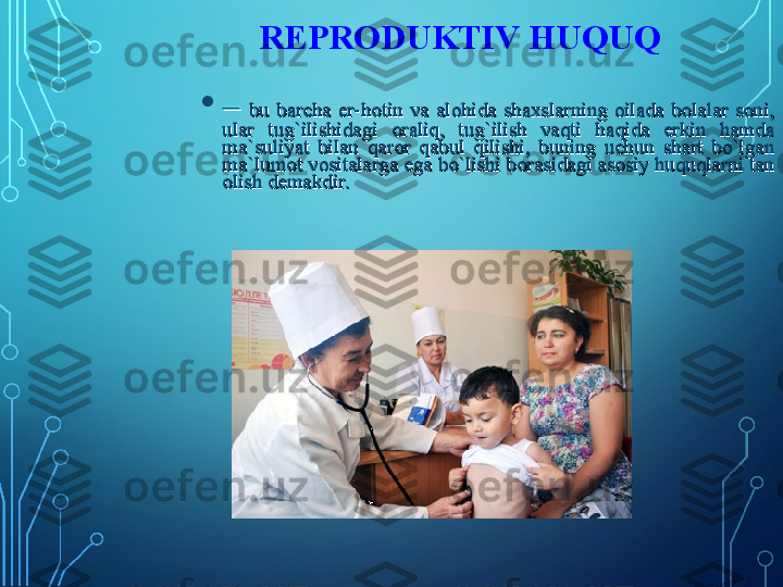 •
– – 
bu  barcha  er-hotin  va  alohida  shaxslarning  oilada  bolalar  soni, bu  barcha  er-hotin  va  alohida  shaxslarning  oilada  bolalar  soni, 
ular  tug`ilishidagi  oraliq,  tug`ilish  vaqti  haqida  erkin  hamda ular  tug`ilishidagi  oraliq,  tug`ilish  vaqti  haqida  erkin  hamda 
ma`suliyat  bilan  qaror  qabul  qilishi,  buning  uchun  shart  bo`lgan ma`suliyat  bilan  qaror  qabul  qilishi,  buning  uchun  shart  bo`lgan 
ma`lumot vositalarga ega bo`lishi borasidagi asosiy huquqlarni tan ma`lumot vositalarga ega bo`lishi borasidagi asosiy huquqlarni tan 
olish demakdir. olish demakdir.  REPRODUKTIV HUQUQ 