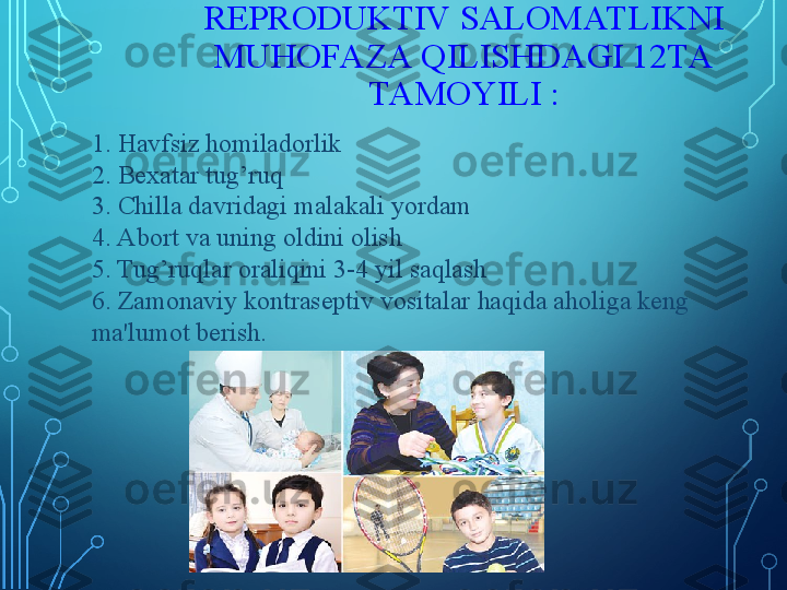 REPRODUKTIV SALOMAT LIKNI 
MUHOFAZA QILISHDAGI 12TA 
TAMOYILI :
1. Havfsiz homiladorlik
2. Bexatar tug’ruq
3. Chilla davridagi malakali yordam
4. Abort va uning oldini olish
5. Tug’ruqlar oraliqini 3-4 yil saqlash
6. Zamonaviy kontraseptiv vositalar haqida aholiga keng 
ma'lumot berish. 