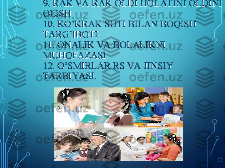 7.JYOYUKNI OLDINI OLISH, 7.JYOYUKNI OLDINI OLISH, 
TASHXISLASH VA DAV OLASH; TASHXISLASH VA DAV OLASH; 
OITS/IIVNI OLDINI OLISHOITS/IIVNI OLDINI OLISH
8. BEPUSHTLIKNI OLDINI OLISH8. BEPUSHTLIKNI OLDINI OLISH
9. RAK VA RAK OLDI HOLAT INI OLDINI 9. RAK VA RAK OLDI HOLAT INI OLDINI 
OLISH OLISH 
10. KO’KRAK SUTI BILAN BOQISH 10. KO’KRAK SUTI BILAN BOQISH 
TARG’IBOTITARG’IBOTI
11. ONALIK VA BOLALIKNI 11. ONALIK VA BOLALIKNI 
MUHOFAZASIMUHOFAZASI
12. O’SMIRLAR RS VA JINSIY 12. O’SMIRLAR RS VA JINSIY 
TARBIYA SI.TARBIYA SI. 