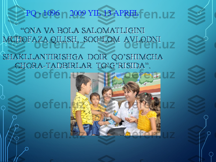 PQ - 1096     2009 YIL 13 APREL
 
“ONA VA BOLA SALOMAT LIGINI “ONA VA BOLA SALOMAT LIGINI 
MUHOFAZA QILISH,  SOG’LOM  AV LODNI  MUHOFAZA QILISH,  SOG’LOM  AV LODNI  
SHAKLLANTIRISHGA  DOIR  QO’SHIMCHA SHAKLLANTIRISHGA  DOIR  QO’SHIMCHA 
CHORA-TADBIRLAR  TO’G’RISIDA”.CHORA-TADBIRLAR  TO’G’RISIDA”. 