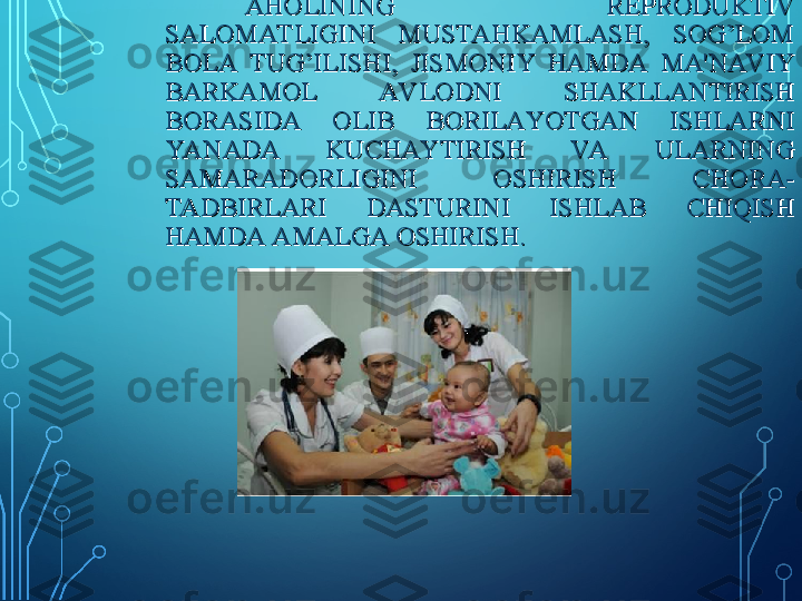 AHOLINING  REPRODUKTIV AHOLINING  REPRODUKTIV 
SALOMAT LIGINI  MUSTAHKAMLASH,  SOG’LOM SALOMAT LIGINI  MUSTAHKAMLASH,  SOG’LOM 
BOLA  TUG’ILISHI,  JISMONIY  HAMDA  MA'NAV IY BOLA  TUG’ILISHI,  JISMONIY  HAMDA  MA'NAV IY 
BARKAMOL  AV LODNI  SHAKLLANTIRISH BARKAMOL  AV LODNI  SHAKLLANTIRISH 
BORASIDA  OLIB  BORILAYOTGAN  ISHLARNI BORASIDA  OLIB  BORILAYOTGAN  ISHLARNI 
YANADA  KUCHAYTIRISH  VA  ULARNING YANADA  KUCHAYTIRISH  VA  ULARNING 
SAMARADORLIGINI  OSHIRISH  CHORA-SAMARADORLIGINI  OSHIRISH  CHORA-
TADBIRLARI  DASTURINI  ISHLAB  CHIQISH TADBIRLARI  DASTURINI  ISHLAB  CHIQISH 
HAMDA AMALGA OSHIRISH.HAMDA AMALGA OSHIRISH. 