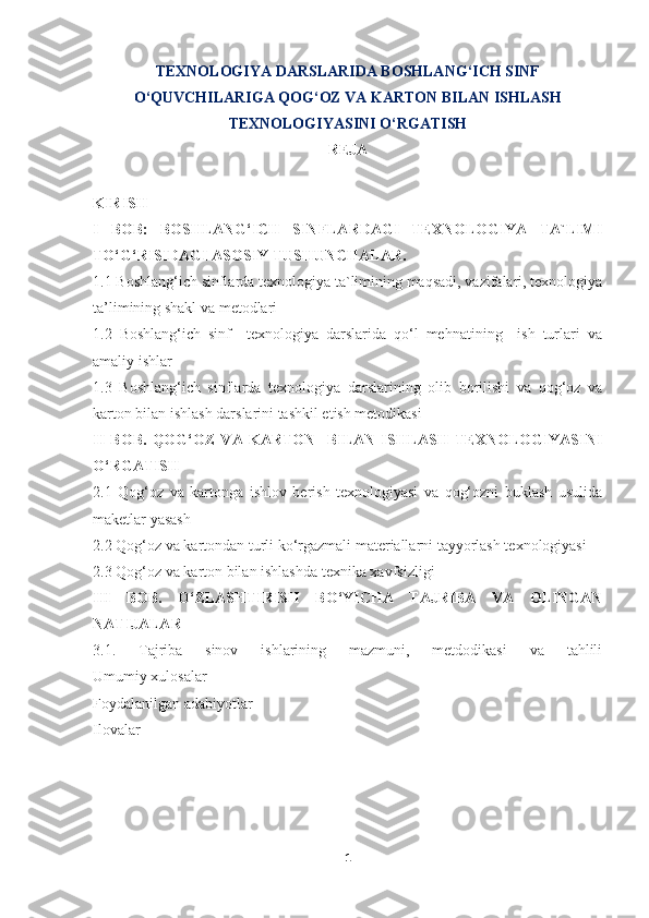 TEXNOLOGIYA DARSLARIDA BOSHLANG‘ICH SINF
O‘QUVCHILARIGA QOG‘OZ VA KARTON BILAN ISHLASH
TEXNOLOGIYASINI O‘RGATISH  
REJA
KIRISH
I   BOB:   BOSHLANG‘ICH   SINFLARDAGI   TEXNOLOGIYA   TA`LIMI
TO‘G‘RISIDAGI ASOSIY TUSHUNCHALAR.
1.1 Boshlang‘ich sinflarda texnologiya ta`limining maqsadi, vazifalari, texnologiya
ta’limining shakl va metodlari
1.2   Boshlang‘ich   sinf     texnologiya   darslarida   qo‘l   mehnatining     ish   turlari   va
amaliy ishlar
1.3   Boshlang‘ich   sinflarda   texnologiya   darslarining   olib   borilishi   va   qog‘oz   va
karton bilan ishlash darslarini tashkil etish metodikasi
II   BOB.   QOG‘OZ   VA   KARTON     BILAN   ISHLASH   TEXNOLOGIYASINI
O‘RGATISH  
2.1   Qog‘oz   va   kartonga   ishlov   berish   texnologiyasi   va   qog‘ozni   buklash   usulida
maketlar yasash
2.2 Qog‘oz va kartondan turli ko‘rgazmali materiallarni tayyorlash texnologiyasi
2.3 Qog‘oz va karton bilan ishlashda texnika xavfsizligi
III   BOB.   O‘ZLASHTIRISH   BO‘YICHA   TAJRIBA   VA   OLINGAN
NATIJALAR
3.1.   Tajriba   sinov   ishlarining   mazmuni,   metdodikasi   va   tahlili
Umumiy xulosalar
Foydalanilgan adabiyotlar
Ilovalar
  
1 