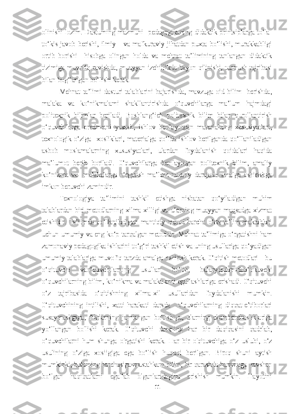 olinishi   lozim.  Dastuming  mazmuni    pedagogikaning   didaktik  printsiplarga  to‘la-
to‘kis   javob   berishi,   ilmiy       va   mafkuraviy   jihatdan   puxta   bo‘lishi,   murakkabligi
ortib   borishi     hisobga   olingan   holda   va   mehnat   ta’limining   tanlangan   didaktik
tizimiga muvofiq ravishda, muayyan izchillikda bayon qilinishi, turmush tajribasi
bilan bog‘langan bo‘lishi kerak.  
Mehnat   ta’limi   dasturi   talablarini   bajarishda,   mavzuga   oid   bilim     berishda,
malaka   va   ko‘nikmalami   shakllantirishda   o‘quvchilarga   ma’lum   hajmdagi
politexnik   bilimlar   beriladi.   Boshlang‘ich   politexnik   bilim   bilan   qurollantirish
o‘quvchilarga   predmetni   yasash,   ishlov   berilayotgan   materialning   xususiyatlari,
texnologik   o‘ziga     xosliklari,   materialga   qo‘lda   ishlov   berilganda   qo‘llaniladigan
asbob   moslamalarning   xususiyatlari,   ulardan   foydalanish   qoidalari   haqida
ma’lumot   berib   boriladi.   0‘quvchilarga   berilayotgan   politexnik   bilim,   amaliy
ko‘nikma   va     malakalarga   o‘rgatish   ma’lum   nazariy   darajada   amalga   oshirishga
imkon beruvchi zamindir.
Texnologiya   ta’limini   tashkil   etishga   nisbatan   qo‘yiladigan   muhim
talablardan biri metodlarning xilma-xilligi va ularning muayyan maqsadga xizmat
etishidir.  Ta’limda   qo‘llaniladigan   mantiqiy  metod   barcha  o‘rta  ta’lim   maktablari
uchun umumiy va eng ko‘p tarqalgan metoddir. Mehnat ta’limiga o‘rgatishni ham
zamonaviy pedagogika ishlarini to‘g‘ri tashkil etish va uning usullariga qo‘yadigan
umumiy talablariga muvofiq tarzda amalga oshirish kerak. 0‘qitish metodlari - bu
o‘qituvchi   vao‘quvchilarning   usullari   bo‘lib,   bularyordamidao‘qituvchi
o‘quvchilarning bilim, ko‘nikma va malakalami egallashlariga erishadi. 0‘qituvchi
o‘z   tajribasida   o‘qitishning   xilma-xil   usullaridan   foydalanishi   mumkin.
0‘qituvchining   intilishi,   xatti-harakati   darsda     o‘quvchilarning   diqqat-e’tiborlari
susaymasligiga,   fikrlarning   jamlangan   bo‘lishiga,   ularning   chambarchasliklariga
yo‘llangan   bo'lishi   kerak.   0‘qituvchi   darsning   har   bir   daqiqasini   qadrlab,
o‘quvchilarni   hum   shunga   o'rgatishi   kerak.   Har   bir   o'qituvchiga   o‘z   uslubi,   o‘z
usulining   o‘ziga   xosiigiga   ega   bo‘lish   huquqi   berilgan.   Biroq   shuni   aytish
mumkinki, bulaming barchasiga mustahkam bilim, bir qarashda hammaga  ravshan
bo‘lgan   haqiqatlarni   egallab   olganlaridagina   erishish   mumkin.   Hayotini
11 