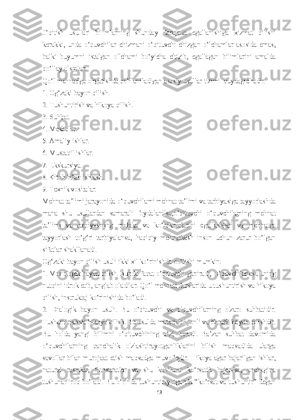 0‘qitish   usullari   bilimlarning   shunday   darajada   egallanishiga   xizmat   qilishi
kerakki,   unda   o‘quvchilar   chizmani   o‘qituvchi   chizgan   o‘lchamlar   asosida   emas,
balki   buyumni   istalgan   o'lchami   bo‘yicha   chizib,   egallagan   bilimlarini   amalda
qo‘llay olsinlar. 
Qo‘l mehnatiga o'rgatishda qo‘llaniladigan asosiy usullar tizimi  quydagichadir: 
1. Og‘zaki bayon qilish. 
2. Tushuntirish va hikoya qilish. 
3. Suhbat. 
4. Mashqlar.  
5. Amaliy ishlar. 
6. Mustaqil ishlar. 
7. Ekskursiya. 
8. Kitob bilan ishlash. 
9. Texnik vositalar. 
Mehnat ta’limi jarayonida o‘quvchilami mehnat ta’limi va tarbiyasiga tayyorlashda
mana   shu   usullardan   samarali   foydalanilsa,o‘qituvchi   o‘quvchilaming   mehnat
ta’limi   va   tarbiyasining   malaka   va   ko‘nikmalarini   egallashlari   va   mehnatga
tayyorlash   to‘g‘ri   tarbiyalansa,   haqiqiy   mehnatkash   inson   uchun   zarur   bo‘lgan
sifatlar shakllanadi. 
Og‘zaki bayon qilish usuli ikki xil ko‘rinishda bo‘lishi mumkin: 
1. Monologik bayon qilish. Bunda faqat o‘qrtuvchi gapiradi,  o‘quvchilar esa uning
nutqini idrok etib, anglab oladilar. Qo‘l mehnati darslarida u tushuntirish va hikoya
qilish, instruktaj ko‘rinishida bo‘ladi. 
2.   Dialogik   bayon   usuli.   Bu   o‘qituvchi   va   o'quvchilarning   o'zaro   suhbatidir.
Tushuntirish va hikoya qilish. Bu usulda materialni jonli va obrazli bayon qilishdir.
Bu   holda   yangi   bilimni   o‘qituvchining   o‘zi   beradi.   Ba’zan   suhbat   davomida
o‘quvchilarning   qanchalik   o'zlashtirayotganliklarini   bilish   maqsadida   ularga
savollar bilan murojaat etish maqsadga muvofiqdir. Hikoya agar bajarilgan ishlar,
natural   rasmlar,   fotosuratlar   va   shu   kabilami   ko‘rsatib   bajarilsa,   anchagina
tushunarliroq bo‘ladi. Bu o‘rinda tushuntirayotganda “ko‘rsat va tushuntir” degan
13 