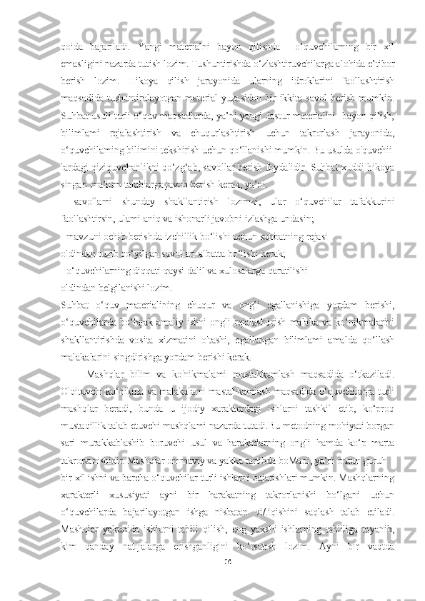 qoida   bajariladi.   Yangi   materialni   bayon   qilishda     o‘quvchilaming   bir   xil
emasligini nazarda tutish lozim. Tushuntirishda o‘zlashtiruvchilarga alohida e’tibor
berish   lozim.   Hikoya   qilish   jarayonida   ularning   idroklarini   faollashtirish
maqsadida   tushuntiralayotgan   material   yuzasidan   bir-ikkita   savol   berish   mumkin.
Suhbat usuli turli o‘quv maqsadlarda, ya’ni yangi dastur materialini   bayon qilish,
bilimlami   rejalashtirish   va   chuqurlashtirish   uchun   takrorlash   jarayonida,
o‘quvchilaming bilimini tekshirish uchun qo‘llanishi mumkin. Bu usulda o'quvchii
lardagi qiziquvchanlikni qo‘zg‘ab, savollar berish foydalidir. Suhbat xuddi hikoya
singari ma’lum talabiarga javob berish kerak, ya’ni: 
-   savollami   shunday   shakllantirish   lozimki,   ular   o‘quvchilar   tafakkurini
faollashtirsin, ulami aniq va ishonarli javobni izlashga undasin; 
- mavzuni ochib berishda izchillik bo‘lishi uchun suhbatning rejasi  
oldindan tuzib qo‘yilgan savollari albatta bo‘lishi kerak; 
- o‘quvchilarning diqqati qaysi dalil va xulosalarga qaratilishi  
oldindan belgilanishi lozim. 
Suhbat   o‘quv   materialining   chuqur   va   ongli   egallanishiga   yordam   berishi,
o‘quvchilarda   bo‘lajak   amaliy   ishni   ongli   rejalashtirish   malaka   va   ko‘nikmalarini
shakllantirishda   vosita   xizmatini   o'tashi,   egallangan   bilimlami   amalda   qo‘llash
malakalarini singdirishga yordam berishi kerak. 
Mashqlar   bilim   va   ko'nikmalami   mustahkamlash   maqsadida   o‘tkaziladi.
O'qituvchi ko‘nikma va malakalami mastahkamlash maqsadida o‘quvchilarga turli
mashqlar   beradi,   bunda   u   ijodiy   xarakterdagi   ishlarni   tashkil   etib,   ko‘proq
mustaqillik talab etuvchi mashqlami nazarda tutadi.Bu metodning mohiyati borgan
sari   murakkablashib   boruvchi   usul   va   harakatlarning   ongli   hamda   ko‘p   marta
takrorlanishidir.   Mashqlar ommaviy va yakka tartibda boMadi, ya’ni butun guruh
bir xil ishni va barcha o‘quvchilar turli ishlarni bajarishlari mumkin. Mashqlarning
xarakterli   xususiyati   ayni   bir   harakatning   takrorlanishi   bo‘lgani   uchun
o‘quvchilarda   bajarilayotgan   ishga   nisbatan   qi/.iqishini   saqlash   talab   etiladi.
Mashqlar   yakunida   ishlarni   tahlil   qilish,   eng   yaxshi   ishlarning   tahliliga   tayanib,
kim   qanday   natijalarga   erishganligini   ko‘rsatish   lozim.   Ayni   bir   vaqtda
14 