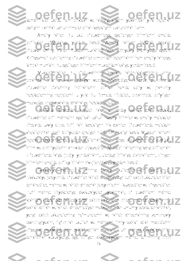 kamchiliklar   ustida   ham   to‘xtash   va   ishning   sifatini   yaxshilash   yoki   bajarish
tezligini oshirish uchun nimalar qilish kerakligini tushuntirish lozim. 
Amaliy   ishlar.   Bu   usul   o‘quvchilarga   egallangan   bilimlarini   amalda
qo‘llashni   o‘rgatishga   yordam   beradi.   Amaliy   ishlarni   bajarish   rejasini
o‘quvchiIarning   o‘zlari   mustaqil   tuzishlari   katta   tarbiyaviy   ahamiyatga   egadir.
Ko‘rgazmali qurollaming o‘quvchilar tomonidan bajarilishini ham amaliy ishlarga
kiritish mumkin. Bu egallagan bilimlarni mustahkamlashga yordam beradi. 
Mustaqil   ishlar.   Bu   o‘qituvchining   bevosita   ishtirokisiz,   biroq   uning
topshirig‘i   bilan   maxsus   ajratilgan   vaqtda   bajariladigan   ishlardir.   Bu   o‘rinda
o‘quvchilar   o‘zlarining   intilishlarini   qo‘llab   hamda   aqliy   va   jismoniy
harakatlarining   natijalarini   u   yoki   bu   formada   ifodalab,   topshiriqda   qo‘yilgan
maqsadga ongli ravishda erishishga harakat  qiladilar. 
Dastlabki   darslardan   boshlab   ishni   sh   unday   tashkil   etish   kerakki,
o‘quvchilar   qo‘l   mehnatini   egallash   uchun   nazariy   bilimlar   va   amaliy   malakalar
o‘rtasida   uzviy   aloqa   bo‘1   ishi   kerakligini   his   etsinlar.   0‘quvchilarda   malakani
shakllantirish ongli faoliyatdan ajralgan holda bo‘lmasligi kerak. Mustaqil ishlarni
bajarish   jarayonida   malakalar   shakllanishi   bilan     birga   o‘quvchilar   o‘z   kuchlari,
bilim va qobiliyatlarini sinovdan o'tkazadilar. Mustaqil ishlarning keng qo‘llanishi
o ‘quvchilarda ishga ijodiy   yondashishni, ulardagi bilishga qiziqishlarini, olingan
bilimlarni amalda qo‘llay bilishni rivojlantirishga yordam beradi. 
Ekskursiya   mehnat   ta’limining   asosiy   usullaridan   biri   hisoblanadi.
Ekskursiya  jarayonida o‘quvchilar  ishlab  chiqarishdagi  turli  asbobuskunalar  bilan
tanishadilar, mehnat va ishlab chiqarish jarayonlarini   kuzatadilar va o‘rganadilar.
Turli   mehnat   obyektlariga   ekskursiyalar   uyushtirish,   o‘   quvchilami   mehnat
kishilari   bilan,   ular   ishlatayotgan   asbob-uskunalari   bilan,   mehnat   jarayonining
tashkil etilishi va ishlab  chiqariladigan mahsuloti bilan umumiy tarzda tanishtirish,
yangi   asbob-uskunalarning   na’munalarini   va   ishlab   chiqarishning   zamonaviy
texnologiyasini,   ilg‘or   ish   usullari   va   mehnatni   ilmiy   tashkil   etish   metodlarini
o‘rganish   maqsadida   ham   tashkil   etilishi   mumkin.   Turli   mehnat   obyektlari   bilan
tanishtirish   xususiyatiga   ega   bo‘lgan   ekskursiyalami   mehnat   ta’limining   biror
15 