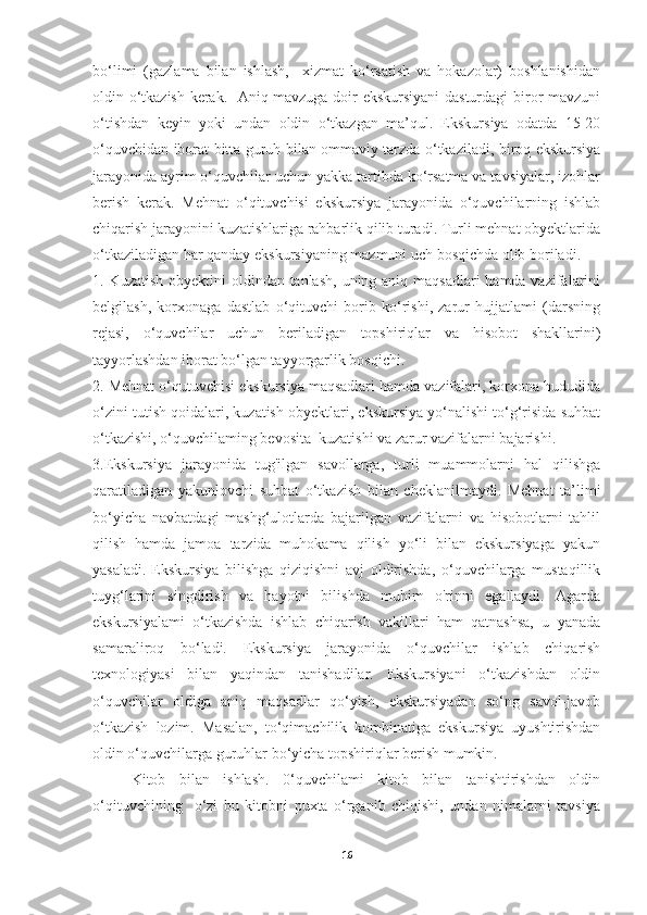 bo‘limi   (gazlama   bilan   ishlash,     xizmat   ko‘rsatish   va   hokazolar)   boshlanishidan
oldin o‘tkazish kerak.   Aniq mavzuga doir ekskursiyani dasturdagi  biror mavzuni
o‘tishdan   keyin   yoki   undan   oldin   o‘tkazgan   ma’qul.   Ekskursiya   odatda   15-20
o‘quvchidan iborat bitta guruh bilan ommaviy tarzda o‘tkaziladi, biroq ekskursiya
jarayonida ayrim o‘quvchilar uchun yakka tartibda ko‘rsatma va tavsiyalar, izohlar
berish   kerak.   Mehnat   o‘qituvchisi   ekskursiya   jarayonida   o‘quvchilarning   ishlab
chiqarish jarayonini kuzatishlariga rahbarlik qilib turadi. Turli mehnat obyektlarida
o‘tkaziladigan har qanday ekskursiyaning mazmuni uch bosqichda olib boriladi. 
1. Kuzatish  obyektini  oldindan tanlash,  uning aniq maqsadlari hamda vazifalarini
belgilash,   korxonaga   dastlab   o‘qituvchi   borib   ko‘rishi,   zarur   hujjatlami   (darsning
rejasi,   o‘quvchilar   uchun   beriladigan   topshiriqlar   va   hisobot   shakllarini)
tayyorlashdan iborat bo‘lgan tayyorgarlik bosqichi. 
2. Mehnat o‘qutuvchisi ekskursiya maqsadlari hamda vazifalari, korxona hududida
o‘zini tutish qoidalari, kuzatish obyektlari, ekskursiya yo‘nalishi to‘g‘risida suhbat
o‘tkazishi, o‘quvchilaming bevosita  kuzatishi va zarur vazifalarni bajarishi. 
3.Ekskursiya   jarayonida   tug'ilgan   savollarga,   turli   muammolarni   hal   qilishga
qaratiladigan   yakunlovchi   suhbat   o‘tkazish   bilan   cheklanilmaydi.   Mehnat   ta’limi
bo‘yicha   navbatdagi   mashg‘ulotlarda   bajarilgan   vazifalarni   va   hisobotlarni   tahlil
qilish   hamda   jamoa   tarzida   muhokama   qilish   yo‘li   bilan   ekskursiyaga   yakun
yasaladi.   Ekskursiya   bilishga   qiziqishni   avj   oldirishda,   o‘quvchilarga   mustaqillik
tuyg‘larini   singdirish   va   hayotni   bilishda   muhim   o'rinni   egallaydi.   Agarda
ekskursiyalami   o‘tkazishda   ishlab   chiqarish   vakillari   ham   qatnashsa,   u   yanada
samaraliroq   bo‘ladi.   Ekskursiya   jarayonida   o‘quvchilar   ishlab   chiqarish
texnologiyasi   bilan   yaqindan   tanishadilar.   Ekskursiyani   o‘tkazishdan   oldin
o‘quvchilar   oldiga   aniq   maqsadlar   qo‘yish,   ekskursiyadan   so‘ng   savol-javob
o‘tkazish   lozim.   Masalan,   to‘qimachilik   kombinatiga   ekskursiya   uyushtirishdan
oldin o‘quvchilarga guruhlar bo‘yicha topshiriqlar berish mumkin. 
Kitob   bilan   ishlash.   0‘quvchilami   kitob   bilan   tanishtirishdan   oldin
o‘qituvchining     o‘zi   bu   kitobni   puxta   o‘rganib   chiqishi,   undan   nimalarni   tavsiya
16 