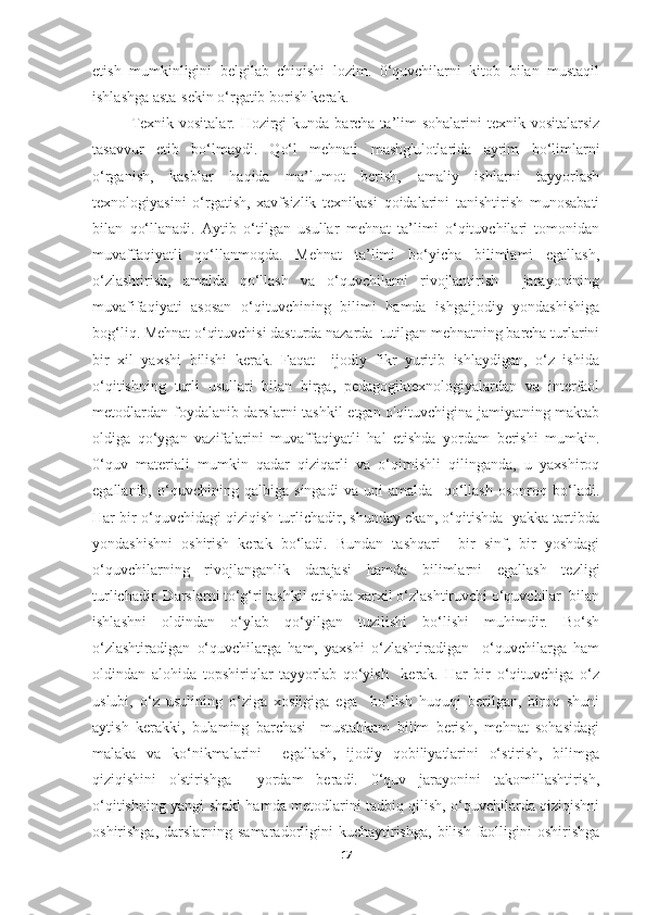 etish   mumkinligini   belgilab   chiqishi   lozim.   0‘quvchilarni   kitob   bilan   mustaqil
ishlashga asta-sekin o‘rgatib borish kerak. 
Texnik vositalar.  Hozirgi  kunda barcha ta’lim  sohalarini  texnik vositalarsiz
tasavvur   etib   bo‘lmaydi.   Qo‘l   mehnati   mashg'ulotlarida   ayrim   bo‘limlarni
o‘rganish,   kasblar   haqida   ma’lumot   berish,   amaliy   ishlarni   tayyorlash
texnologiyasini   o‘rgatish,   xavfsizlik   texnikasi   qoidalarini   tanishtirish   munosabati
bilan   qo‘llanadi.   Aytib   o‘tilgan   usullar   mehnat   ta’limi   o‘qituvchilari   tomonidan
muvaffaqiyatli   qo‘llanmoqda.   Mehnat   ta’limi   bo‘yicha   bilimlami   egallash,
o‘zlashtirish,   amalda   qo‘llash   va   o‘quvchilami   rivojlantirish     jarayonining
muvafifaqiyati   asosan   o‘qituvchining   bilimi   hamda   ishgaijodiy   yondashishiga
bog‘liq. Mehnat o‘qituvchisi dasturda nazarda  tutilgan mehnatning barcha turlarini
bir   xil   yaxshi   bilishi   kerak.   Faqat     ijodiy   fikr   yuritib   ishlaydigan,   o‘z   ishida
o‘qitishning   turli   usullari   bilan   birga,   pedagogiktexnologiyalardan   va   interfaol
metodlardan foydalanib darslarni  tashkil  etgan o'qituvchigina jamiyatning maktab
oldiga   qo‘ygan   vazifalarini   muvaffaqiyatli   hal   etishda   yordam   berishi   mumkin.
0‘quv   materiali   mumkin   qadar   qiziqarli   va   o‘qimishli   qilinganda,   u   yaxshiroq
egallanib,   o‘quvchining   qalbiga   singadi   va   uni   amalda     qo‘llash   osonroq   bo‘ladi.
Har bir o‘quvchidagi qiziqish turlichadir, shunday ekan, o‘qitishda  yakka tartibda
yondashishni   oshirish   kerak   bo‘ladi.   Bundan   tashqari     bir   sinf,   bir   yoshdagi
o‘quvchilarning   rivojlanganlik   darajasi   hamda   bilimlarni   egallash   tezligi
turlichadir. Darslarni to‘g‘ri tashkil etishda xarxil o‘zlashtiruvchi o‘quvchilar  bilan
ishlashni   oldindan   o‘ylab   qo‘yilgan   tuzilishi   bo‘lishi   muhimdir.   Bo‘sh
o‘zlashtiradigan   o‘quvchilarga   ham,   yaxshi   o‘zlashtiradigan     o‘quvchilarga   ham
oldindan   alohida   topshiriqlar   tayyorlab   qo‘yish     kerak.   Har   bir   o‘qituvchiga   o‘z
uslubi,   o‘z   usulining   o‘ziga   xosligiga   ega     bo‘lish   huquqi   berilgan,   biroq   shuni
aytish   kerakki,   bulaming   barchasi     mustahkam   bilim   berish,   mehnat   sohasidagi
malaka   va   ko‘nikmalarini     egallash,   ijodiy   qobiliyatlarini   o‘stirish,   bilimga
qiziqishini   o'stirishga     yordam   beradi.   0‘quv   jarayonini   takomillashtirish,
o‘qitishning yangi shakl hamda metodlarini tadbiq qilish, o‘quvchilarda qiziqishni
oshirishga,  darslarning samaradorligini  kuchaytirishga,  bilish  faolligini   oshirishga
17 