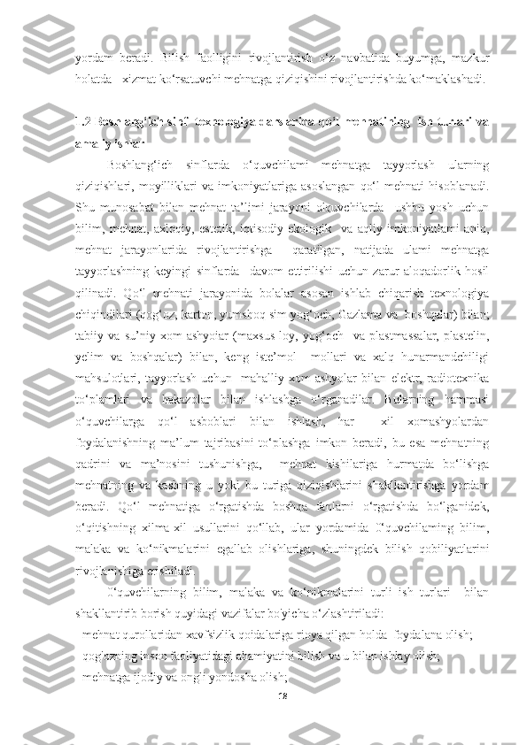 yordam   beradi.   Bilish   faolligini   rivojlantirish   o‘z   navbatida   buyumga,   mazkur
holatda - xizmat ko‘rsatuvchi mehnatga qiziqishini rivojlantirishda ko‘maklashadi.
1.2 Boshlang‘ich sinf   texnologiya darslarida qo‘l mehnatining   ish turlari va
amaliy ishlar
Boshlang‘ich   sinflarda   o‘quvchilami   mehnatga   tayyorlash   ularning
qiziqishlari,   moyilliklari   va   imkoniyatlariga   asoslangan   qo‘l   mehnati   hisoblanadi.
Shu   munosabat   bilan   mehnat   ta’limi   jarayoni   olquvchilarda     ushbu   yosh   uchun
bilim,   mehnat,   axloqiy,   estetik,   iqtisodiy-ekologik     va   aqliy   imkoniyatlami   aniq,
mehnat   jarayonlarida   rivojlantirishga     qaratilgan,   natijada   ulami   mehnatga
tayyorlashning   keyingi   sinflarda     davom   ettirilishi   uchun   zarur   aloqadorlik   hosil
qilinadi.   Qo‘l   mehnati   jarayonida   bolalar   asosan   ishlab   chiqarish   texnologiya
chiqindilari (qog‘oz, karton, yumshoq sim yog‘och, Gazlama va  boshqalar) bilan;
tabiiy   va   su’niy   xom-ashyoiar   (maxsus   loy,   yog‘och     va   plastmassalar,   plastelin,
yelim   va   boshqalar)   bilan,   keng   iste’mol     mollari   va   xalq   hunarmandchiligi
mahsulotlari,   tayyorlash   uchun     mahalliy   xom-ashyolar   bilan   elektr,   radiotexnika
to‘plamlari   va   hakazolar   bilan   ishlashga   o‘rganadilar.   Bularning   hammasi
o‘quvchilarga   qo‘l   asboblari   bilan   ishlash,   har     xil   xomashyolardan
foydalanishning   ma’lum   tajribasini   to‘plashga   imkon   beradi,   bu   esa   mehnatning
qadrini   va   ma’nosini   tushunishga,     mehnat   kishilariga   hurmatda   bo‘lishga
mehnatning   va   kasbning   u   yoki   bu   turiga   qiziqishlarini   shakllantirishga   yordam
beradi.   Qo‘l   mehnatiga   o‘rgatishda   boshqa   fanlarni   o‘rgatishda   bo‘lganidek,
o‘qitishning   xilma-xil   usullarini   qo‘llab,   ular   yordamida   0‘quvchilaming   bilim,
malaka   va   ko‘nikmalarini   egallab   olishlariga,   shuningdek   bilish   qobiliyatlarini
rivojlanishiga erishiladi. 
0‘quvchilarning   bilim,   malaka   va   ko‘nikmalarini   turli   ish   turlari     bilan
shakllantirib borish quyidagi vazifalar bo'yicha o‘zlashtiriladi: 
- mehnat qurollaridan xavfsizlik qoidalariga rioya qilgan holda  foydalana olish; 
- qog'ozning inson faoliyatidagi ahamiyatini bilish va u bilan ishlay olish; 
- mehnatga ijodiy va ongli yondosha olish; 
18 