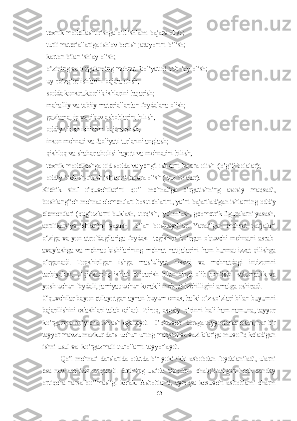 - texnik modellashtirishga oid ishlami bajara olish; 
- turli materiallariga ishlov berish jarayonini bilish; 
- karton bilan ishlay olish; 
- o‘zining va o'zgalaming mehnat faoliyatini baholay olish; 
- uy-ro‘zg‘or ishlarini bajara olish; 
- sodda konstruktorlik ishlarini bajarish; 
- mahalliy va tabiiy materiallardan foydalana olish;
- gazlama, ip va tikuv asboblarini bilish; 
- oddiy tikish ishlarini bajara olish; 
- inson mehnati va faoliyati turlarini anglash; 
- qishloq va shahar aholisi hayoti va mehnatini bilish; 
- texnik modellashga oid sodda va yengil ishlarni bajara olish  (o‘g‘il bolalar); 
- oddiy bichish-tikish ishlarini bajara olish ( qiz bolalar). 
Kichik   sinf   o‘quvchilarini   qo‘l   mehnatiga   o‘rgatishning   asosiy   maqsadi,
boshlang‘ich mehnat elementlari bosqichlarini, ya’ni bajariladigan ishlarning oddiy
elementlari (qog‘ozlarni buklash, qirqish,  yelimlash, geometrik figuralarni yasash,
applikatsiya   ishlari)ni   yasash     bilan   boshlaydilar.   Yaratilgan   mehnat   natijalari
o‘ziga  va yon atrofdagilariga foydasi    tegishini  ko‘rgan o'quvchi  mehnatni  asrab-
avaylashga  va mehnat  kishilarining mehnat  natijalarini  ham  hurmat-izzat  qilishga
o‘rganadi.   Topshirilgan   ishga   mas’uliyat   hissini   va   mehnatdagi   intizomni
tarbiyalash,   o‘qitishning   ishlab   chiqarish   bilan   birga   olib   borilishi     salomatlik   va
yosh uchun foydali, jamiyat uchun kerakli mehnat izchilligini amalga oshiradi. 
0‘quvchilar bayon etilayotgan aynan buyum emas, balki o‘z so‘zlari bilan buyumni
bajarilishini eslashlari talab etiladi. Biroq, asosiy  o‘rinni hali ham namuna, tayyor
ko‘rgazma bo‘yicha ishlash egallaydi.   0‘qituvchi darsga tayyorlanar ekan, har bir
tayyor mavzu mazkur dars  uchun uning maqsad va vazifalariga muvofiq keladigan
ishni usul va  ko‘rgazmali qurollarni tayyorlaydi. 
Qo‘l  mehnati darslarida odatda bir  yoki ikki asbobdan  foydalaniladi, ularni
esa   navbatchilar   tarqatadi.   Stolning   ustida   diqqatni     chalg‘itadigan   hech   qanday
ortiqcha   narsa   bo‘lmasligi   kerak.   Asboblami,   ayniqsa   kesuvchi   asboblami   charm
19 