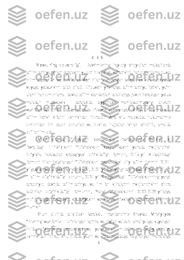 KIRISH
      Mavzuning   dolzarbligi .     Davrimizning   hayotiy   ehtiyojlari   maktablarda
ta‘lim-tarbiya ishlari darajasini yuqori bosqichga ko‘tarishni, har tomonlama puxta
bilim   olgan,   fan   va   texnika   asoslari   bilan   qurollangan   kelajak   avlodni   tarbiyalab
voyaga   yetkazishni   talab   qiladi.   O‘quvchi   yoshlarga   ta’lim-tarbiya   berish,   ya’ni
ularni har tomonlama   davlat ta’lim standartlari talablariga javob beradigan yetuk
malakali   mutaxassis     darajasida   tayyorlash   mamlakatimizning   dolzarb
vazifalaridan biridir. Ta’lim sohasida o‘tkazib kelinayotgan islohatlarning maqsadi
ta’lim   berish   sifatini   oshirishdan   iboratdir.   Ana   shu   maqsadda   hukumatimiz
tomonidan   bir   qator   qonunlar   va   boshqa   hujjatlar   ishlab   chiqilib,   amalda
qo‘llanilmoqda. 
Misol   sifatida   O‘zbekiston   Respublikasi   Prezidentining   2017-yil   7-
fevraldagi   PF-4947-sonli   “O‘zbekiston   Respublikasini   yanada   rivojlantirish
bo‘yicha   harakatlar   strategiyasi   to‘risida’’gi   farmoni,   2019-yil   8-oktabrdagi
farmoni   bilan   belgilangan   “O‘zbekiston   respublikasi   oily   ta’lim   tizimini   2030-
yilgacha rivojlantirish konstepsiyasi, 2020-yildagi yangi tahrirdagi ishlab chiqilgan
“Ta’lim   to‘g’risida’’gi   qonunni,   2020-yil   6-noyabrdagi     “O‘zbekistonning   yangi
taraqqiyot   davrida   ta’lim-tarbiya   va   ilm-fan   sohalarini   rivojlantirishni   chora
tadbirlari   to‘g’risida’’gi   farmonini,   Yangi   O‘zbekistonni   2022-2026-yillarga
mo‘ljallangan   taraqqiyot   strategiyasini   va   shunga   o‘xshash   hujjatlarni   olishimiz
mumkin.
Shuni   alohida   ta`kidlash   kerakki,   Prezidentimiz   Shavkat   Mirziyoyev
“Bizning   vazifamiz   –   to‘plangan   tajriba   va   ilg‘or   xalqaro   amaliyotga   suyangan
holda,   o‘zimizning   taraqqiyot   va   yangilanish   modelimizni   qat’iy   amalga
oshirishdan   iborat.   Shu   borada   yaqin   va   o‘rta   muddatga   belgilangan   marralarga
2 