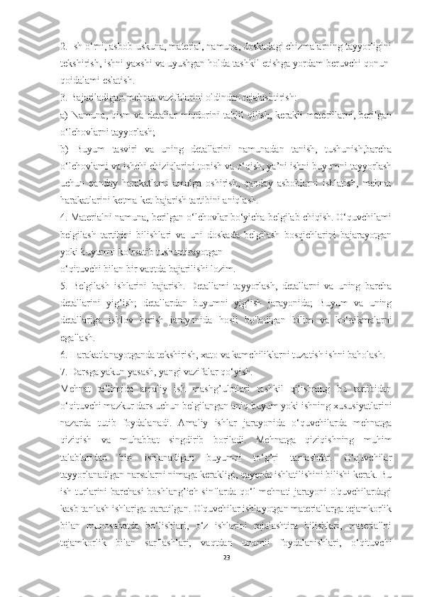 2. Ish o‘rni, asbob-uskuna, material, namuna, doskadagi chizmalarning tayyorligini
tekshirish, ishni yaxshi va uyushgan holda tashkil etishga yordam beruvchi qonun-
qoidalami eslatish.
3. Bajariladigan mehnat vazifalarini oldindan rejalashtirish:
a)   Namuna,   qism   va   detaliar   miqdorini   tahlil   qilish,   kerakli   materillarni,   berilgan
o‘lchovlarni tayyorlash;
b)   Buyum   tasviri   va   uning   detallarini   namunadan   tanish,   tushunish,barcha
o‘lchovlami va ishchi chiziqlarini topish va o‘qish, ya’ni ishni buyumni tayyorlash
uchun   qanday   harakatlami   amalga   oshirish,   qanday   asboblarni   ishlatish,   mehnat
harakatlarini ketma-ket bajarish tartibini aniqlash.
4. Materialni namuna, berilgan o‘lchovlar bo‘yicha belgilab chiqish. O‘quvchilami
belgilash   tartibini   bilishlari   va   uni   doskada   belgilash   bosqichlarini   bajarayotgan
yoki buyumni ko‘rsatib tushuntirayotgan
o‘qituvchi bilan bir vaqtda bajarilishi lozim.
5.   Belgilash   ishlarini   bajarish.   Detallami   tayyorlash,   detallarni   va   uning   barcha
detallarini   yig’ish;   detallardan   buyumni   yig‘ish   jarayonida;   Buyum   va   uning
detallariga   ishlov   berish   jarayonida   hosil   bo'ladigan   bilim   va   ko‘nikmalarni
egallash.
6. Harakatlanayotganda tekshirish, xato va kamchiliklarni tuzatish ishni baholash.
7. Darsga yakun yasash, yangi vazifalar qo‘yish.
Mehnat   ta’limida   amaliy   ish   mashg’ulotlari   tashkil   qilishning   bu   tartibidan
o‘qituvchi mazkur dars uchun belgilangan aniq buyum yoki ishning xususiyatlarini
nazarda   tutib   foydalanadi.   Amaliy   ishlar   jarayonida   o‘quvchilarda   mehnatga
qiziqish   va   muhabbat   singdirib   boriladi.   Mehnatga   qiziqishning   muhim
talablaridan   biri   ishlanadigan   buyumni   to‘g’ri   tanlashdir.   O‘quvchilar
tayyorlanadigan narsalarni nimaga kerakligi, qayerda ishlatilishini bilishi kerak. Bu
ish turlarini barchasi  boshlang’ich sinflarda qo‘l mehnati jarayoni o'quvchilardagi
kasb tanlash ishlariga qaratilgan. O'quvchilar ishlayotgan materiallarga tejamkorlik
bilan   munosabatda   bo‘lishlari,   o‘z   ishlarini   rejalashtira   bilishlari,   materiallni
tejamkorlik   bilan   sarflashlari,   vaqtdan   unumli   foydalanishlari,   o‘qituvchi
23 