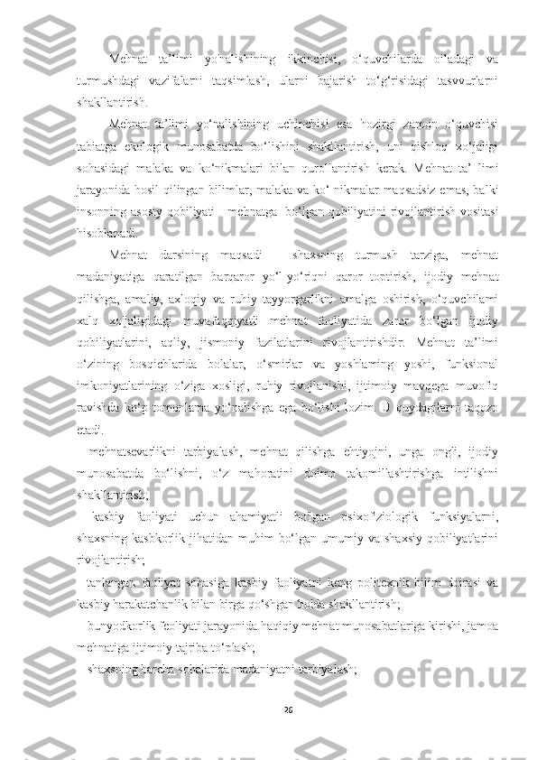 Mehnat   ta’limi   yo'nalishining   ikkinchisi,   o‘quvchilarda   oiladagi   va
turmushdagi   vazifalarni   taqsimlash,   ularni   bajarish   to‘g‘risidagi   tasvvurlarni
shakllantirish. 
Mehnat   ta’limi   yo‘nalishining   uchinchisi   esa   hozirgi   zamon   o‘quvchisi
tabiatga   ekologik   munosabatda   bo‘lishini   shakllantirish,   uni   qishloq   xo‘jaligi
sohasidagi   malaka   va   ko‘nikmalari   bilan   qurollantirish   kerak.   Mehnat   ta’   limi
jarayonida hosil qilingan bilimlar, malaka va ko‘ nikmalar maqsadsiz emas, balki
insonning asosiy qobiliyati - mehnatga   bo‘lgan qobiliyatini rivojlantirish vositasi
hisoblanadi. 
Mehnat   darsining   maqsadi   -   shaxsning   turmush   tarziga,   mehnat
madaniyatiga   qaratilgan   barqaror   yo‘l-yo‘riqni   qaror   toptirish,   ijodiy   mehnat
qilishga,   amaliy,   axloqiy   va   ruhiy   tayyorgarlikni   amalga   oshirish,   o‘quvchilami
xalq   xo'jaligidagi   muvafaqqiyatli   mehnat   faoliyatida   zarur   bo‘lgan   ijodiy
qobiliyatlarini,   aqliy,   jismoniy   fazilatlarini   rivojlantirishdir.   Mehnat   ta’limi
o‘zining   bosqichlarida   bolalar,   o‘smirlar   va   yoshlaming   yoshi,   funksional
imkoniyatlarining   o‘ziga   xosligi,   ruhiy   rivojlanishi,   ijtimoiy   mavqega   muvofiq
ravishda   ko‘p   tomonlama   yo‘nalishga   ega   bo‘lishi   lozim.   U   quydagilarni   taqozo
etadi. 
-   mehnatsevarlikni   tarbiyalash,   mehnat   qilishga   ehtiyojni,   unga   ongli,   ijodiy
munosabatda   bo‘lishni,   o‘z   mahoratini   doimo   takomillashtirishga   intilishni
shakllantirish; 
-   kasbiy   faoliyati   uchun   ahamiyatli   bo'lgan   psixofiziologik   funksiyalarni,
shaxsning  kasbkorlik  jihatidan muhim   bo‘lgan  umumiy va  shaxsiy  qobiliyatlarini
rivojlantirish; 
-   tanlangan   faoliyat   sohasiga   kasbiy   faoliyatni   keng   politexnik   bilim   doirasi   va
kasbiy harakatchanlik bilan birga qo‘shgan holda shakllantirish; 
-  bunyodkorlik feoliyati jarayonida haqiqiy mehnat munosabatlariga kirishi, jamoa
mehnatiga ijtimoiy tajriba to‘plash; 
-  shaxsning barcha sohalarida madaniyatni tarbiyalash; 
26 