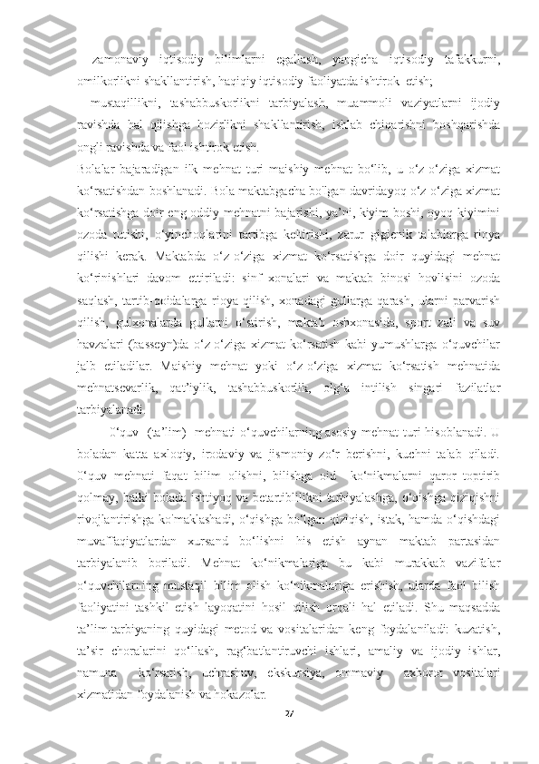 -   zamonaviy   iqtisodiy   bilimlarni   egallash,   yangicha   iqtisodiy   tafakkurni,
omilkorlikni shakllantirish, haqiqiy iqtisodiy faoliyatda ishtirok  etish; 
-   mustaqillikni,   tashabbuskorlikni   tarbiyalash,   muammoli   vaziyatlarni   ijodiy
ravishda   hal   qilishga   hozirlikni   shakllantirish,   ishlab   chiqarishni   boshqarishda
ongli ravishda va faol ishtirok etish. 
Bolalar   bajaradigan   ilk   mehnat   turi   maishiy   mehnat   bo‘lib,   u   o‘z-o‘ziga   xizmat
ko‘rsatishdan boshlanadi. Bola maktabgacha bo'lgan davridayoq o‘z-o‘ziga xizmat
ko‘rsatishga doir eng oddiy mehnatni bajarishi, ya’ni, kiyim boshi, oyoq kiyimini
ozoda   tutishi,   o‘yinchoqlarini   tartibga   keltirishi,   zarur   gigienik   talablarga   rioya
qilishi   kerak.   Maktabda   o‘z-o‘ziga   xizmat   ko‘rsatishga   doir   quyidagi   mehnat
ko‘rinishlari   davom   ettiriladi:   sinf   xonalari   va   maktab   binosi   hovlisini   ozoda
saqlash,   tartib-qoidalarga   rioya   qilish,   xonadagi   gullarga   qarash,   ularni   parvarish
qilish,   gulxonalarda   gullarni   o‘stirish,   maktab   oshxonasida,   sport   zali   va   suv
havzalari   (basseyn)da   o‘z-o‘ziga   xizmat   ko‘rsatish   kabi   yumushlarga   o‘quvchilar
jalb   etiladilar.   Maishiy   mehnat   yoki   o‘z-o‘ziga   xizmat   ko‘rsatish   mehnatida
mehnatsevarlik,   qat’iylik,   tashabbuskorlik,   olg‘a   intilish   singari   fazilatlar
tarbiyalanadi. 
0‘quv   (ta’lim)   mehnati  o‘quvchilarning asosiy  mehnat  turi hisoblanadi.  U
boladan   katta   axloqiy,   irodaviy   va   jismoniy   zo‘r   berishni,   kuchni   talab   qiladi.
0‘quv   mehnati   faqat   bilim   olishni,   bilishga   oid     ko‘nikmalarni   qaror   toptirib
qolmay,  balki   bolada   ishtiyoq  va   betartiblilikni   tarbiyalashga,   o‘qishga   qiziqishni
rivojlantirishga ko'maklashadi, o‘qishga bo‘lgan qiziqish, istak, hamda o‘qishdagi
muvaffaqiyatlardan   xursand   bo‘lishni   his   etish   aynan   maktab   partasidan
tarbiyalanib   boriladi.   Mehnat   ko‘nikmalariga   bu   kabi   murakkab   vazifalar
o‘quvchilarning   mustaqil   bilim   olish   ko‘nikmalariga   erishish,   ularda   faol   bilish
faoliyatini   tashkil   etish   layoqatini   hosil   qilish   orqali   hal   etiladi.   Shu   maqsadda
ta’lim-tarbiyaning   quyidagi   metod   va   vositalaridan   keng   foydalaniladi:   kuzatish,
ta’sir   choralarini   qo‘llash,   rag‘batlantiruvchi   ishlari,   amaliy   va   ijodiy   ishlar,
namuna     ko‘rsatish,   uchrashuv,   ekskursiya,   ommaviy     axborot   vositalari
xizmatidan foydalanish va hokazolar. 
27 