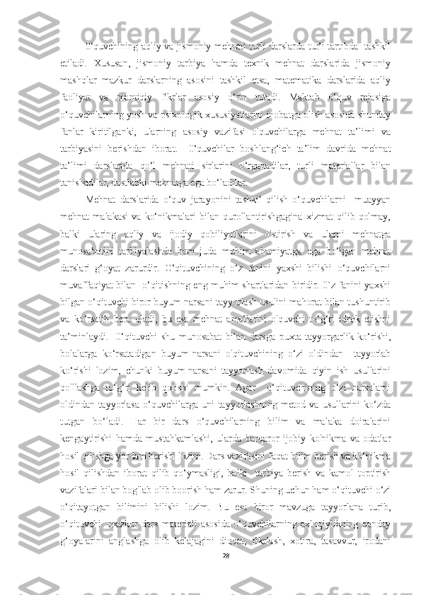 0‘quvchining aqliy va jismoniy mehnati turli darslarda turli tartibda   tashkil
etiladi.   Xususan,   jismoniy   tarbiya   hamda   texnik   mehnat   darslarida   jismoniy
mashqlar   mazkur   darslarning   asosini   tashkil   etsa,   matematika   darslarida   aqliy
faoliyat   va   mantiqiy   fikrlar   asosiy   o‘rin   tutadi.   Maktab   o‘quv   rejasiga
o‘quvchilarning yosh va psixologik xususiyatlarini inobatga olish asosida shunday
fanlar   kiritilganki,   ularning   asosiy   vazifasi   o'quvchilarga   mehnat   ta’limi   va
tarbiyasini   berishdan   iborat.     0‘quvchilar   boshlang‘ich   ta’lim   davrida   mehnat
ta’limi   darslarida   qo‘l   mehnati   sirlarini   o‘rganadilar,   turli   materiallar   bilan
tanishadilar, dastlabki mehnatga ega bo‘ladilar.
Mehnat   darslarida   o‘quv   jarayonini   tashkil   qilish   o‘quvchilarni     muayyan
mehnat   malakasi   va   ko‘nikmalari   bilan   qurollantirishgagina   xizmat   qilib   qolmay,
balki   ularing   aqliy   va   ijodiy   qobiliyatlarini   o'stirish   va   ularni   mehnatga
munosabatini   tarbiyalashda   ham   juda   muhim   ahamiyatga   ega   bo‘lgan   mehnat
darslari   g‘oyat   zarurdir.   O‘qituvchining   o‘z   fanini   yaxshi   bilishi   o‘quvchilarni
muvaffaqiyat bilan   o‘qitishning eng muhim shartlaridan biridir. 0`z fanini yaxshi
bilgan o‘qituvchi biror buyum narsani tayyorlash usulini mahorat bilan tushuntirib
va   ko‘rsatib   bera   oladi,   bu   esa   mehnat   amallarini   o'quvchi   to‘g‘ri   idrok   etishni
ta’minlaydi.     0‘qituvchi   shu   munosabat   bilan   darsga   puxta   tayyorgarlik   ko‘rishi,
bolalarga   ko‘rsatadigan   buyum-narsani   o'qituvchining   o‘zi   oldindan     tayyorlab
ko‘rishi   lozim,   chunki   buyum-narsani   tayyorlash   davomida   qiyin   ish   usullarini
qo'llashga   to‘g‘ri   kelib   qolishi   mumkin.   Agar     o‘qituvchining   o‘zi   narsalami
oldindan   tayyorlasa   o‘quvchilarga   uni   tayyorlashning   metod   va   usullarini   ko‘zda
tutgan   bo‘ladi.   Har   bir   dars   o‘quvchilarning   bilim   va   malaka   doiralarini
kengaytirishi   hamda   mustahkamlashi,   ularda   barqaror   ijobiy   ko'nikma   va   odatlar
hosil qilishga yordam berishi lozim. Dars vazifasini faqat bilim berish va ko‘nikma
hosil   qilishdan   iborat   qilib   qo‘ymasligi,   balki     tarbiya   berish   va   kamol   toptirish
vazifalari bilan bog'lab olib boorish ham zarur. Shuning uchun ham o‘qituvchi o‘zi
o‘qitayotgan   bilimini   bilishi   lozim.   Bu   esa   biror   mavzuga   tayyorlana   turib,
o‘qituvchi     mazkur   dars   materiali   asosida   o‘quvchilarning   axloqiylikning   qanday
g‘oyalarini   anglashga   olib   kelajagini   diqqat,   fikrlash,   xotira,   tasavvur,   irodani
28 