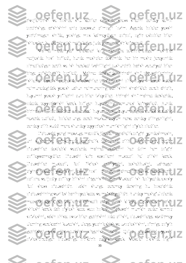 rivojlantirish   va   boshqa   shu   kabilar   sohasida   shaxs   sifatini   qanday   kamol
toptirishga   erishishini   aniq   tasavvur   qilmog‘i   lozim.   Agarda   bolalar   yaxshi
yoritilmagan   sinfda,   yoshiga   mos   kelmaydigan   qo‘pol,   og‘ir   asboblar   bilan
ishlasalar, bu ularning ish natijalariga juda yomon ta’sir ko‘rsatadi.
Mehnat   madaniyati   malakalari   ko‘p   marotaba   takrorlanadigan   mashqlar
natijasida   hosil   bo‘ladi,   bunda   mashqlar   davomida   har   bir   mashq   jarayonida
o'rnatiladigan   tartib   va   ish   harakati   izchilligini   tushuntirib   berish   zaruriyati   bilan
birga   qo‘shib   olib   boriladi.     Mehnat   darslarida   birinchi   sinf   o‘quvchilarining
ishlarini   kuzatish   natijasida   o‘quvchilar   topshiriqlarni   olib,   buyum-narsani   xuddi
na`munadagidek   yasash   uchun   na`munaning   qurilishini   sinchiklab   qarab   chiqib,
buyumni   yasash   yo‘llarini   qunt   bilan   izlaydilar.   Birinchi   sinf   mehnat   darslarida,
odatda   tayyorlanishi   kerak   bo‘lgan   buyumning   namunasi   ko‘rsatiladi.   Bunda
birinchi sinf o‘quvchilari uchun real  buyum narsa, buyumning namunasi zarurligi
nazarda   tutiladi,     bolalar   unga   qarab   mazkur   buyum   narsa   qanday   qilinganligini,
qanday qilib xuddi mana shunday tayyorlash mumikinligini o‘ylab oladilar.
0‘qituvchi yangi mavzuga metodik jihatdan qanchalik to‘g‘ri  yondashmasin,
uni   suhbat   va   ko‘rsatmada   qanchalik   tushunarli   qilib     izohlamasin,   baribir
o‘quvchilar   dastlabki   vaqtlarda   mehnat   usullarini   har   doim   ham   to‘g‘ri
qo‘llayvermaydilar.   0‘quvchi   ko‘p   savollarni   mustaqil   hal   qilishi   kerak.
0‘quvchilar   mustaqil,   faol   fikrlash   qobilyatini,   tashabbusini,   uchragan
qiyinchiliklarni   yengishini,   avval   hosil     qilingan   mehnat   bilimi   va   malakalarini
oqilona va ijodiy qo‘llay bilishni o‘rganishi lozim. Mustaqil ish faoliyatida asosiy
faol   shaxs   o‘quvchidir.   Lekin   shunga   qaramay   darsning   bu   bosqichida
o‘qituvchining vazifasi benihoyat katta va ma’suliyatlidir. Bunday mashg‘ulotlarda
maqsadni   aytib,   ish   usullarini   ko‘rsatib   qo‘ya   qolish   kifoya,   o‘quvchilarni   erkin
ishlashi   kerak   deb   o‘ylash   katta   xato   bo'ladi.   0‘qituvchi   mumkin   qadar   kamroq
so‘zlashni, sekin ohista ovoz bilan gapirishni odat qilishi, o'quvchilarga sezdirmay
ularning xarakterini kuzatishi, ularga yaqinlashish va uzoqlashishni, o‘rniga qo‘yib
gapirishni   yoki   jim   turishni   o'rganish   lozim.   Qoloq   o‘quvchini   yaxshi
o‘zlashtiradigan   o‘quvchiga   biriktirib   qo‘yish   kerak.   Masalan   tikishda   o‘g‘il
29 