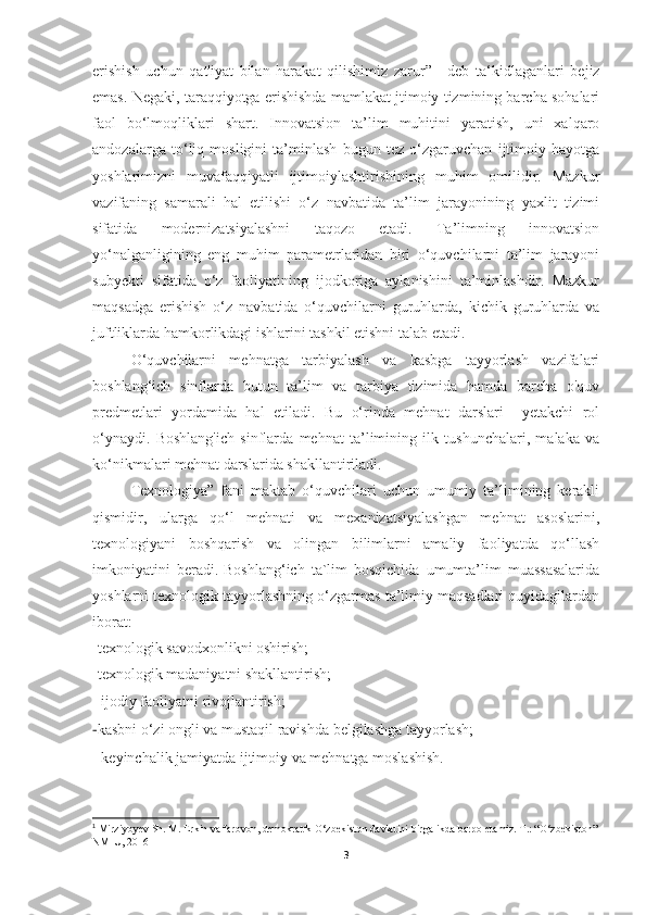 erishish   uchun   qat'iyat   bilan   harakat   qilishimiz   zarur” 1
  -deb   ta‘kidlaganlari   bejiz
emas. Negaki, taraqqiyotga erishishda mamlakat jtimoiy tizmining barcha sohalari
faol   bo‘lmoqliklari   shart.   Innovatsion   ta’lim   muhitini   yaratish,   uni   xalqaro
andozalarga   to‘liq   mosligini   ta’minlash   bugun   tez   o‘zgaruvchan   ijtimoiy   hayotga
yoshlarimizni   muvafaqqiyatli   ijtimoiylashtirishining   muhim   omilidir.   Mazkur
vazifaning   samarali   hal   etilishi   o‘z   navbatida   ta’lim   jarayonining   yaxlit   tizimi
sifatida   modernizatsiyalashni   taqozo   etadi.   Ta’limning   innovatsion
yo‘nalganligining   eng   muhim   parametrlaridan   biri   o‘quvchilarni   ta’lim   jarayoni
subyekti   sifatida   o‘z   faoliyatining   ijodkoriga   aylanishini   ta’minlashdir.   Mazkur
maqsadga   erishish   o‘z   navbatida   o‘quvchilarni   guruhlarda,   kichik   guruhlarda   va
juftliklarda hamkorlikdagi ishlarini tashkil etishni talab etadi.
О ‘quvchilarni   mehnatga   tarbiyalash   va   kasbga   tayyorlash   vazifalari
boshlang‘ich   sinflarda   butun   ta’lim   va   tarbiya   tizimida   hamda   barcha   o'quv
predmetlari   yordamida   hal   etiladi.   Bu   o‘rinda   mehnat   darslari     yetakchi   rol
o‘ynaydi.   Boshlang'ich   sinflarda   mehnat   ta’limining   ilk   tushunchalari,   malaka   va
ko‘nikmalari mehnat darslarida shakllantiriladi.
Texnologiya”   fani   maktab   o‘quvchilari   uchun   umumiy   ta’limining   kerakli
qismidir,   ularga   qo‘l   mehnati   va   mexanizatsiyalashgan   mehnat   asoslarini,
texnologiyani   boshqarish   va   olingan   bilimlarni   amaliy   faoliyatda   qo‘llash
imkoniyatini   beradi.   Boshlang‘ich   ta`lim   bosqichida   umumta’lim   muassasalarida
yoshlarni texnologik tayyorlashning o‘zgarmas ta’limiy maqsadlari quyidagilardan
iborat:
-texnologik savodxonlikni oshirish;
-texnologik madaniyatni shakllantirish;
- ijodiy faoliyatni rivojlantirish;
- kasbni o‘zi ongli va mustaqil ravishda belgilashga tayyorlash;
- keyinchalik jamiyatda ijtimoiy va mehnatga moslashish.
1
 Mirziyoyev Sh. M. Erkin va farovon, demokratik O‘zbekiston davlatini birgalikda barpo etamiz. T.: “O‘zbekiston”
NMIU, 2016
3 