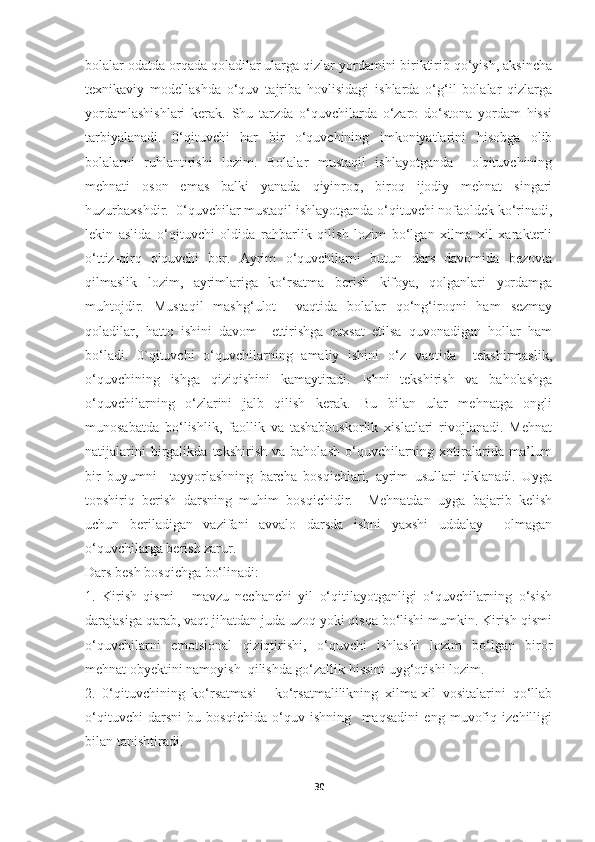 bolalar odatda orqada qoladilar ularga qizlar yordamini biriktirib qo‘yish, aksincha
texnikaviy   modellashda   o‘quv   tajriba   hovlisidagi   ishlarda   o‘g‘il   bolalar   qizlarga
yordamlashishlari   kerak.   Shu   tarzda   o‘quvchilarda   o‘zaro   do‘stona   yordam   hissi
tarbiyalanadi.   0‘qituvchi   har   bir   o‘quvchining   imkoniyatlarini   hisobga   olib
bolalarni   ruhlantirishi   lozim.   Bolalar   mustaqil   ishlayotganda     o'qituvchining
mehnati   oson   emas   balki   yanada   qiyinroq,   biroq   ijodiy   mehnat   singari
huzurbaxshdir.  0‘quvchilar mustaqil ishlayotganda o‘qituvchi nofaoldek ko‘rinadi,
lekin   aslida   o‘qituvchi   oldida   rahbarlik   qilish   lozim   bo‘lgan   xilma   xil   xarakterli
o‘ttiz-qirq   o'quvchi   bor.   Ayrim   o‘quvchilarni   butun   dars   davomida   bezovta
qilmaslik   lozim,   ayrimlariga   ko‘rsatma   berish   kifoya,   qolganlari   yordamga
muhtojdir.   Mustaqil   mashg‘ulot     vaqtida   bolalar   qo‘ng‘iroqni   ham   sezmay
qoladilar,   hatto   ishini   davom     ettirishga   ruxsat   etilsa   quvonadigan   hollar   ham
bo‘ladi.   0`qituvchi   o‘quvchilarning   amaliy   ishini   o‘z   vaqtida     tekshirmaslik,
o‘quvchining   ishga   qiziqishini   kamaytiradi.   Ishni   tekshirish   va   baholashga
o‘quvchilarning   o‘zlarini   jalb   qilish   kerak.   Bu   bilan   ular   mehnatga   ongli
munosabatda   bo‘lishlik,   faollik   va   tashabbuskorlik   xislatlari   rivojlanadi.   Mehnat
natijalarini   birgalikda   tekshirish   va   baholash   o‘quvchilarning   xotiralarida   ma’lum
bir   buyumni     tayyorlashning   barcha   bosqichlari,   ayrim   usullari   tiklanadi.   Uyga
topshiriq   berish   darsning   muhim   bosqichidir.     Mehnatdan   uyga   bajarib   kelish
uchun   beriladigan   vazifani   avvalo   darsda   ishni   yaxshi   uddalay     olmagan
o‘quvchilarga berish zarur. 
Dars besh bosqichga bo‘linadi: 
1.   Kirish   qismi   -   mavzu   nechanchi   yil   o‘qitilayotganligi   o‘quvchilarning   o‘sish
darajasiga qarab, vaqt jihatdan juda uzoq yoki qisqa bo‘lishi mumkin. Kirish qismi
o‘quvchilarni   emotsional   qiziqtirishi,   o‘quvchi   ishlashi   lozim   bo‘lgan   biror
mehnat obyektini namoyish  qilishda go‘zallik hissini uyg‘otishi lozim. 
2.   0‘qituvchining   ko‘rsatmasi   -   ko‘rsatmalilikning   xilma-xil   vositalarini   qo‘llab
o‘qituvchi   darsni   bu   bosqichida   o‘quv   ishning     maqsadini   eng   muvofiq   izchilligi
bilan tanishtiradi. 
30 