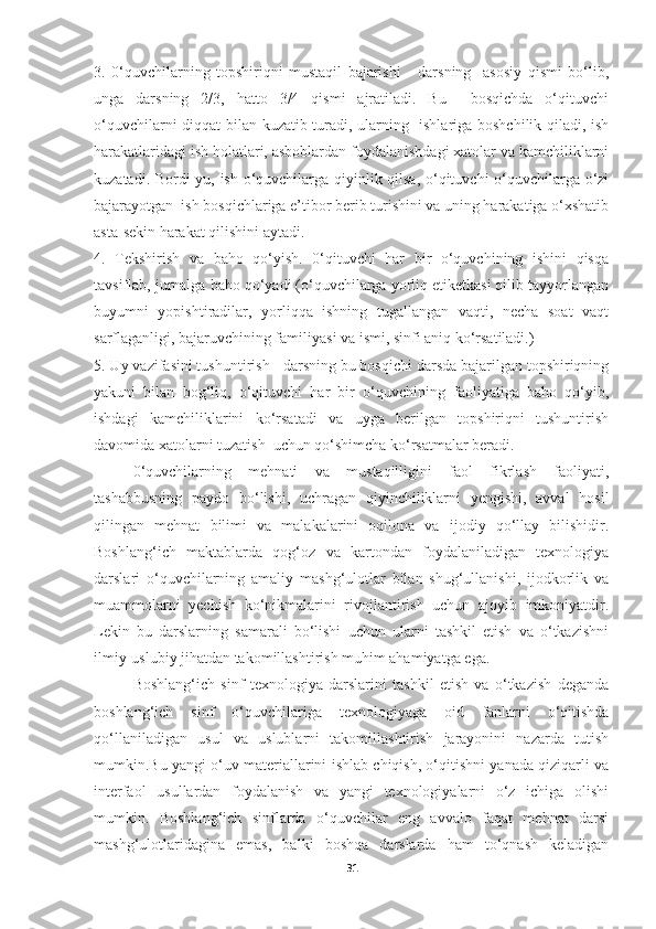 3.   0‘quvchilarning   topshiriqni   mustaqil   bajarishi   -   darsning     asosiy   qismi   bo‘lib,
unga   darsning   2/3,   hatto   3/4   qismi   ajratiladi.   Bu     bosqichda   o‘qituvchi
o‘quvchilarni diqqat bilan kuzatib turadi, ularning   ishlariga boshchilik qiladi, ish
harakatlaridagi ish holatlari, asboblardan foydalanishdagi xatolar va kamchiliklarni
kuzatadi. Bordi-yu, ish o‘quvchilarga qiyinlik qilsa, o‘qituvchi o‘quvchilarga o‘zi
bajarayotgan  ish bosqichlariga e’tibor berib turishini va uning harakatiga o‘xshatib
asta-sekin harakat qilishini aytadi. 
4.   Tekshirish   va   baho   qo‘yish.   0‘qituvchi   har   bir   o‘quvchining   ishini   qisqa
tavsiflab, jurnalga baho qo‘yadi (o‘quvchilarga yorliq etiketkasi qilib tayyorlangan
buyumni   yopishtiradilar,   yorliqqa   ishning   tugallangan   vaqti,   necha   soat   vaqt
sarflaganligi, bajaruvchining familiyasi va ismi, sinfi aniq ko‘rsatiladi.) 
5. Uy vazifasini tushuntirish - darsning bu bosqichi darsda bajarilgan topshiriqning
yakuni   bilan   bog‘liq,   o‘qituvchi   har   bir   o‘quvchining   faoliyatiga   baho   qo‘yib,
ishdagi   kamchiliklarini   ko‘rsatadi   va   uyga   berilgan   topshiriqni   tushuntirish
davomida xatolarni tuzatish  uchun qo‘shimcha ko‘rsatmalar beradi. 
0‘quvchilarning   mehnati   va   mustaqilligini   faol   fikrlash   faoliyati,
tashabbusning   paydo   bo‘lishi,   uchragan   qiyinchiliklarni   yengishi,   avval   hosil
qilingan   mehnat   bilimi   va   malakalarini   oqilona   va   ijodiy   qo‘llay   bilishidir.
Boshlang‘ich   maktablarda   qog‘oz   va   kartondan   foydalaniladigan   texnologiya
darslari   o‘quvchilarning   amaliy   mashg‘ulotlar   bilan   shug‘ullanishi,   ijodkorlik   va
muammolarni   yechish   ko‘nikmalarini   rivojlantirish   uchun   ajoyib   imkoniyatdir.
Lekin   bu   darslarning   samarali   bo‘lishi   uchun   ularni   tashkil   etish   va   o‘tkazishni
ilmiy-uslubiy jihatdan takomillashtirish muhim ahamiyatga ega.
Boshlang‘ich   sinf   texnologiya   darslarini   tashkil   etish   va   o‘tkazish   deganda
boshlang‘ich   sinf   o‘quvchilariga   texnologiyaga   oid   fanlarni   o‘qitishda
qo‘llaniladigan   usul   va   uslublarni   takomillashtirish   jarayonini   nazarda   tutish
mumkin.Bu yangi o‘uv materiallarini ishlab chiqish, o‘qitishni yanada qiziqarli va
interfaol   usullardan   foydalanish   va   yangi   texnologiyalarni   o‘z   ichiga   olishi
mumkin.   Boshlang‘ich   sinflarda   o‘quvchilar   eng   avvalo   faqat   mehnat   darsi
mashg‘ulotlaridagina   emas,   balki   boshqa   darslarda   ham   to‘qnash   keladigan
31 