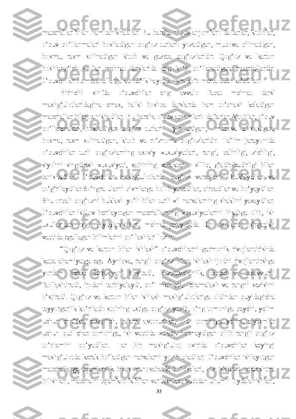 materiallar  bilan ham  tanishadilar.  Bu barcha o‘quv anjomlari:  daftarlar, kitoblar,
o‘quv   qo‘llanmalari   bosiladigan   qog‘oz   turlari:   yozadigan,   muqova   qilinadigan,
bosma,   rasm   solinadigan   kitob   va   gazeta   qog‘ozlaridir.   Qog‘oz   va   karton
boshlang‘ich   sinflar   mehnat   darslarida   eng   ko‘p   qo‘llanadigan   materiallardir.
0‘quvchilar bu   materiallarga kundalik hayotda ham ko‘p marta duch keladilar. 
Birinchi   sinfda   o‘quvchilar   eng   avvalo   faqat   mehnat   darsi
mashg‘ulotlaridagina   emas,   balki   boshqa   darslarda   ham   to‘qnash   keladigan
materiallar bilan tanishadilar. Bu barcha o‘quv anjomlari: daftarlar, kitoblar, o‘quv
qo‘llanmalari,   bosiladigan   qog‘oz   turlari   -   yoziladigan,     muqova   qilinadigan,
bosma,   rasm   solinadigan,   kitob   va   ro‘znoma   qog‘ozlaridir.   Ta’lim   jarayonida
o‘quvchilar   turli   qog‘ozlarning   asosiy   xususiyatlari,   rangi,   qalinligi,   zichligi,
siyohni   singdirish   xususiyati,   sathining   xarakteri   -   silliq,   g‘adir-budirligi   bilan
tanishadilar.   0‘quvchilar   mashg‘ulotlarda   qog‘oz   varaqlarini   buklaydilar   va
to‘g‘rilaydilar.So‘ngra ularni qismlarga bo'lib yirtadilar, qirqadilar va bo‘yaydilar.
Shu   orqali   qog‘ozni   buklash   yo‘li   bilan   turli   xil   narsalarning   shaklini   yasaydilar.
0‘quvchilar   ishlov   berilayotgan   materiallaming   xususiyatlarini   hisobga   olib,   ish
usullaridan   ongli   foydalanishlari,   mehnat   jarayonida   fan   asoslarini   o‘rganish
vaqtida egallagan bilimlarini qo‘llashlari lozim.
“Qog‘oz   va   karton   bilan   ishlash”   o‘quvchilarni   garmonik   rivojlantirishda
katta   ahamiyatga   ega.   Ayniqsa,   rangli   qog‘oz   bilan   ishlash   ijodni   rivojlantirshga
yordam   beradi   fantaziyani   boyitadi,   kuzatuvchanlik,   diqqat   va   tasavvurni
faollashtiradi,   irodani   tarbiyalaydi,   qo‘l   mehnati,     chamalash   va   rangni   sezishni
o‘stiradi.   Qog‘oz   va   karton   bilan   ishlash   mashg‘ulotlariga   oldindan   quyidagicha
tayyorgarlik ko‘riladi: stolning ustiga qog‘oz yozib, o‘ng tomoniga qaychi, yelim
uchun   cho‘tka,   chizg‘ich,   qalam,   avtoruchka,   old     tomoniga   yelim,   qiyqimlar
uchun   quti   chap   tomoniga,   ish   vaqtida   xaiaqit   bermaydigan   qilib   rangli   qog‘oz
to‘plamini   qo‘yadilar.   Har   bir   mashg‘ulot   oxirida   o‘quvchilar   keyingi
mashg‘ulotda   kerak   bo‘ladigan   narsalarni   yozib   oladilar.   0‘quvchilar   ishlayotgan
materiallarga   tejamkorlik   bilan   munosabatda   bo‘lishlari,   o‘z   ishlarini   rejalashtira
bilishlari, materialni tejamkorlik bilan sarflashlari, vaqtdan unumli foydalanishlari,
32 