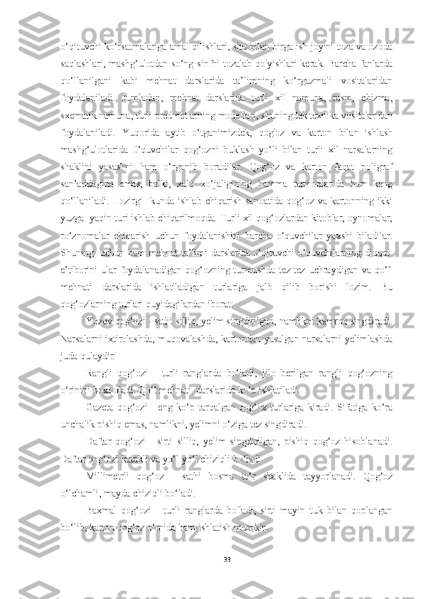 o‘qituvchi ko‘rsatmalariga amal qilishlari, shu bilan birga ish joyini toza va ozoda
saqlashlari, mashg‘ulotdan so‘ng sinfni  tozalab qo'yishlari kerak. Barcha fanlarda
qo‘llanilgani   kabi   mehnat   darslarida   ta’limning   ko‘rgazmali   vositalaridan
foydalaniladi.   Jumladan,   mehnat   darslarida   turli   xil   namuna,   rasm,   chizma,
sxematik namuna, turli predmetlarning modellari, shuningdek texnika vositalaridan
foydalaniladi.   Yuqorida   aytib   o‘tganimizdek,   qog'oz   va   karton   bilan   ishlash
mashg‘ulotlarida   0‘quvchilar   qog‘ozni   buklash   yo‘li   bilan   turli   xil   narsalarning
shaklini   yasashni   ham   o‘rganib   boradilar.   Qog‘oz   va   karton   faqat   poligraf
san’atidagina   emas,   balki,   xalq   xo‘jaligining   hamma   tarmoqlarida   ham   keng
qo‘llaniladi.   Hozirgi     kunda   ishlab   chiqarish   sanoatida   qog‘oz  va   kartonning  ikki
yuzga  yaqin turi ishlab chiqarilmoqda. Turli xil qog‘ozlardan kitoblar, oynomalar,
ro‘znomalar   chiqarish   uchun   foydalanishini   barcha   o‘quvchilar   yaxshi   biladilar.
Shuning   uchun ham mehnat ta’limi darslarida o‘qituvchi o‘quvchilarning diqqat-
e’tiborini  ular  foydalanadigan  qog‘ozning turmushda tez-tez uchraydigan va  qo‘1
mehnati   darslarida   ishlatiladigan   turlariga   jalb   qilib   borishi   lozim.   Bu
qog‘ozlarning turlari quyidagilardan iborat:
Yozuv qog‘ozi - sathi silliq, yelim singdirilgan, namlikni kamroq singdiradi.
Narsalarni ixtirolashda, muqovalashda, kartondan yasalgan narsalarni yelimlashda
juda qulaydir. 
Rangli   qog‘ozi   -   turli   ranglarda   bo‘ladi,   jilo   berilgan   rangli   qog‘ozning
o‘rinini bosa oladi. Qo‘l mehnati  darslarida ko‘p ishlatiladi. 
Gazeta   qog‘ozi   -   eng   ko‘p   tarqalgan   qog‘oz   turlariga   kiradi.   Sifatiga   ko‘ra
unchalik pishiq emas, namlikni, yelimni o‘ziga tez singdiradi. 
Daftar   qog‘ozi   -   sirti   silliq,   yelim   singdirilgan,   pishiq   qog‘oz   hisoblanadi.
Daftar qog‘ozi katakli va yo‘l-yo‘l chiziqli bo‘ladi
Millimetrli   qog‘oz   -   sathi   bosma   to‘r   shaklida   tayyorlanadi.   Qog‘oz
o‘lchamli, mayda chiziqli bo‘ladi.
Baxmal   qog‘ozi   -   turli   ranglarda   bo'ladi,   sirti   mayin   tuk   bilan   qoplangan
bo‘lib, karton qog‘oz o‘rnida ham ishlatish mumkin. 
33 