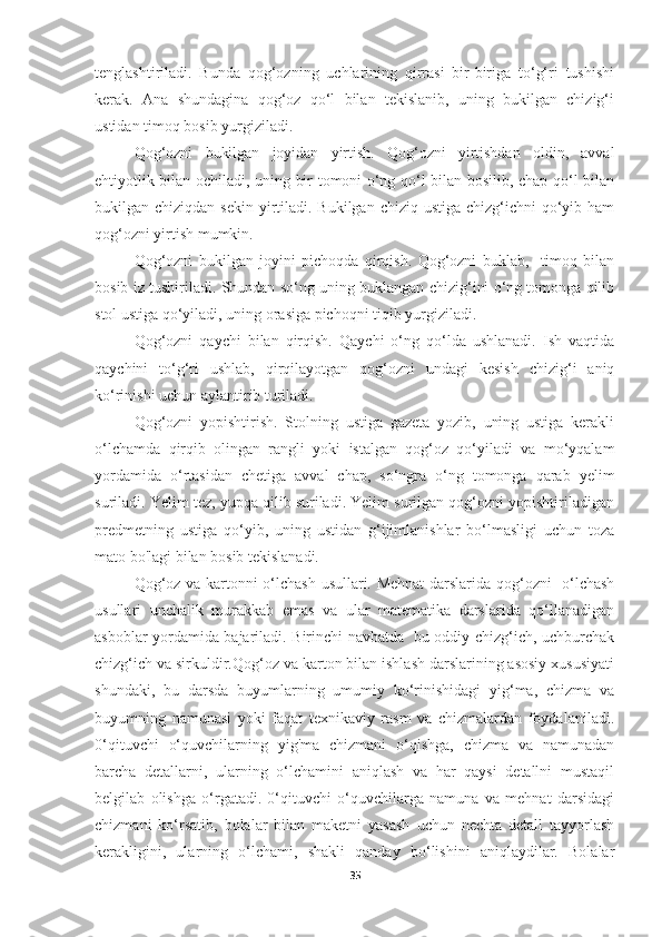 tenglashtiriladi.   Bunda   qog‘ozning   uchlarining   qirrasi   bir-biriga   to‘g‘ri   tushishi
kerak.   Ana   shundagina   qog‘oz   qo‘l   bilan   tekislanib,   uning   bukilgan   chizig‘i
ustidan timoq bosib yurgiziladi. 
Qog‘ozni   bukilgan   joyidan   yirtish.   Qog‘ozni   yirtishdan   oldin,   avval
ehtiyotlik bilan ochiladi, uning bir tomoni o‘ng qo‘l bilan bosilib, chap qo‘l bilan
bukilgan chiziqdan sekin  yirtiladi. Bukilgan chiziq  ustiga chizg‘ichni  qo‘yib ham
qog‘ozni yirtish mumkin. 
Qog‘ozni   bukilgan   joyini   pichoqda   qirqish.   Qog‘ozni   buklab,     timoq   bilan
bosib iz tushiriladi. Shundan so‘ng uning buklangan chizig‘ini o‘ng tomonga qilib
stol ustiga qo‘yiladi, uning orasiga pichoqni tiqib yurgiziladi.  
Qog‘ozni   qaychi   bilan   qirqish.   Qaychi   o‘ng   qo‘lda   ushlanadi.   Ish   vaqtida
qaychini   to‘g‘ri   ushlab,   qirqilayotgan   qog‘ozni   undagi   kesish   chizig‘i   aniq
ko‘rinishi uchun aylantirib turiladi. 
Qog‘ozni   yopishtirish.   Stolning   ustiga   gazeta   yozib,   uning   ustiga   kerakli
o‘lchamda   qirqib   olingan   rangli   yoki   istalgan   qog‘oz   qo‘yiladi   va   mo‘yqalam
yordamida   o‘rtasidan   chetiga   avval   chap,   so‘ngra   o‘ng   tomonga   qarab   yelim
suriladi. Yelim tez, yupqa qilib suriladi. Yelim surilgan qog‘ozni yopishtiriladigan
predmetning   ustiga   qo‘yib,   uning   ustidan   g‘ijimlanishlar   bo‘lmasligi   uchun   toza
mato bo'lagi bilan bosib tekislanadi. 
Qog‘oz va kartonni o‘lchash usullari. Mehnat darslarida qog‘ozni   o‘lchash
usullari   unchalik   murakkab   emas   va   ular   matematika   darslarida   qo‘llanadigan
asboblar yordamida bajariladi. Birinchi navbatda   bu oddiy chizg‘ich, uchburchak
chizg‘ich va sirkuldir.Qog‘oz va karton bilan ishlash darslarining asosiy xususiyati
shundaki,   bu   darsda   buyumlarning   umumiy   ko‘rinishidagi   yig‘ma,   chizma   va
buyumning   namunasi   yoki   faqat   texnikaviy   rasm   va   chizmalardan   foydalaniladi.
0‘qituvchi   o‘quvchilarning   yig'ma   chizmani   o‘qishga,   chizma   va   namunadan
barcha   detallarni,   ularning   o‘lchamini   aniqlash   va   har   qaysi   detallni   mustaqil
belgilab   olishga   o‘rgatadi.   0‘qituvchi   o‘quvchilarga   namuna   va   mehnat   darsidagi
chizmani   ko‘rsatib,   bolalar   bilan   maketni   yasash   uchun   nechta   detall   tayyorlash
kerakligini,   ularning   o‘lchami,   shakli   qanday   bo‘lishini   aniqlaydilar.   Bolalar
35 