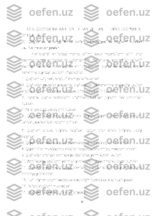 II   BOB.   QOG‘OZ   VA   KARTON     BILAN   ISHLASH   TEXNOLOGIYASINI
O‘RGATISH
2.1   Qog‘oz   va   kartonga   ishlov   berish   texnologiyasi   va   qog‘ozni   buklash
usulida maketlar yasash
Boshlang‘ich   sinflardagi   mehnat   ta’limi   dastur   materiallarini   tahlil   qilar
ekanmiz,   barcha   sinflardagi   ish   turlaridan   biri     “Qog‘oz   va   karton   bilan   ishlash”
ekanligini   ko'ramiz.   Boshlang‘ich   sinf   o‘quvchilari   qog‘oz   va   kartonga   ishlov
berishning quyidagi usullarni o‘rganadilar: 
1. Qog‘ozni turi, navi, rangi, o‘lchamiga ko‘ra tanlash.
2.   Qog‘ozdan   maketlar   yasaganda   qog‘ozga   ishlov   berishning   eng   oddiy   usullari
sifatida qog‘ozni o‘rtasidan buklab va to‘rtburchak qilib buklash.
3.   Ingichka   qog‘oz   parchalarini   to‘g‘irlash,   bukilgan   joylarini   ikki   tomonidan
buklash. 
4. 45-90 gradus burchak qilib buklash. 
5.   Qog‘ozni   buklab   belgilangan   chiziq   bo‘yicha   qaychi   bilan   qirqish,   asbobni
ushlash, xavfsizlik choralarini qo‘llash. 
6.   Qog‘ozni   andoza   bo'yicha   belgilash.   Qalam   bilan   chiziq   bo‘yicha   oddiy
belgilash. 
7. Qaychi bilan kvadratlar, turli burchaklar, uchburchaklar, doiralar qirqish. 
8. Qaychi bilan murakkabroq shakllar. barglar, qo‘ziqorinlar, mevalarni qirqish. 
9. Qog‘ozdan qirqilgan applikatsiya detallariga yelim surtish usullari. 
10. Applikatsiya detallarini yelimlab yopishtirish. Tayyor mahsulotlarni quritish. 
11. Qog'ozning yelim surtiladigan qismlarini oldindan ko'chirib buyum detallarini
bir-biriga yopishtirish. 
12. Turli o‘yinchoqlarni kvadrat asos va to‘g‘ri burchak asosida bukib yasash. 
13. Daftar, kitoblarni muqovalash.
14. Qog‘ozni buklash va turli shakllar yasash. 
37 