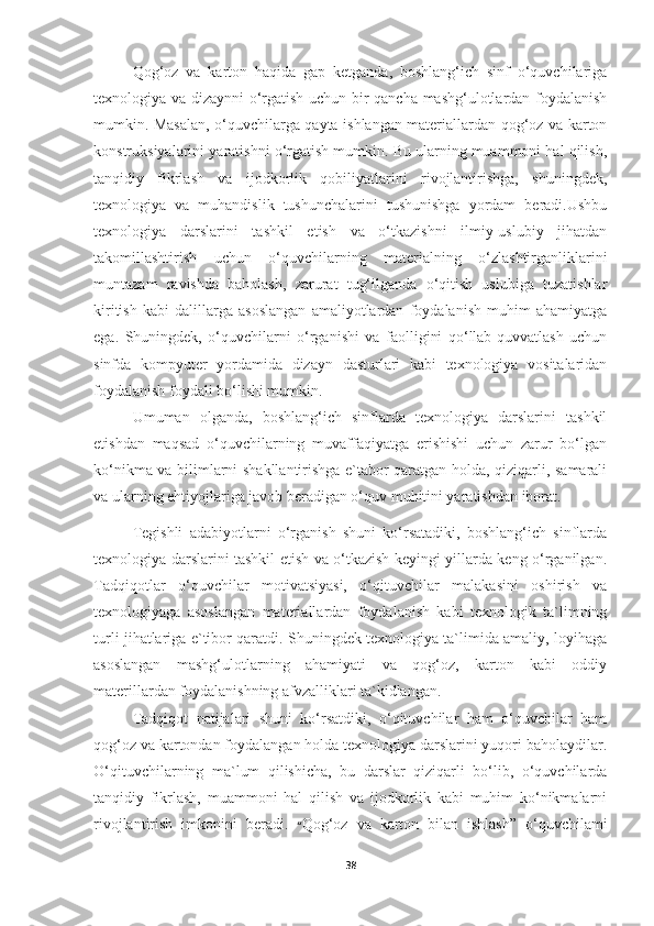 Qog‘oz   va   karton   haqida   gap   ketganda,   boshlang‘ich   sinf   o‘quvchilariga
texnologiya va dizaynni o‘rgatish uchun bir qancha mashg‘ulotlardan foydalanish
mumkin. Masalan, o‘quvchilarga qayta ishlangan materiallardan qog‘oz va karton
konstruksiyalarini yaratishni o‘rgatish mumkin. Bu ularning muammoni hal qilish,
tanqidiy   fikrlash   va   ijodkorlik   qobiliyatlarini   rivojlantirishga,   shuningdek,
texnologiya   va   muhandislik   tushunchalarini   tushunishga   yordam   beradi.Ushbu
texnologiya   darslarini   tashkil   etish   va   o‘tkazishni   ilmiy-uslubiy   jihatdan
takomillashtirish   uchun   o‘quvchilarning   materialning   o‘zlashtirganliklarini
muntazam   ravishda   baholash,   zarurat   tug‘ilganda   o‘qitish   uslubiga   tuzatishlar
kiritish   kabi   dalillarga   asoslangan   amaliyotlardan   foydalanish   muhim   ahamiyatga
ega.   Shuningdek,   o‘quvchilarni   o‘rganishi   va   faolligini   qo‘llab-quvvatlash   uchun
sinfda   kompyuter   yordamida   dizayn   dasturlari   kabi   texnologiya   vositalaridan
foydalanish foydali bo‘lishi mumkin.
Umuman   olganda,   boshlang‘ich   sinflarda   texnologiya   darslarini   tashkil
etishdan   maqsad   o‘quvchilarning   muvaffaqiyatga   erishishi   uchun   zarur   bo‘lgan
ko‘nikma va bilimlarni shakllantirishga e`tabor qaratgan holda, qiziqarli, samarali
va ularning ehtiyojlariga javob beradigan o‘quv muhitini yaratishdan iborat. 
Tegishli   adabiyotlarni   o‘rganish   shuni   ko‘rsatadiki,   boshlang‘ich   sinflarda
texnologiya darslarini tashkil etish va o‘tkazish keyingi yillarda keng o‘rganilgan.
Tadqiqotlar   o‘quvchilar   motivatsiyasi,   o‘qituvchilar   malakasini   oshirish   va
texnologiyaga   asoslangan   materiallardan   foydalanish   kabi   texnologik   ta`limning
turli jihatlariga e`tibor qaratdi. Shuningdek texnologiya ta`limida amaliy, loyihaga
asoslangan   mashg‘ulotlarning   ahamiyati   va   qog‘oz,   karton   kabi   oddiy
materillardan foydalanishning afvzalliklari ta`kidlangan.
Tadqiqot   natijalari   shuni   ko‘rsatdiki,   o‘qituvchilar   ham   o‘quvchilar   ham
qog‘oz va kartondan foydalangan holda texnologiya darslarini yuqori baholaydilar.
O‘qituvchilarning   ma`lum   qilishicha,   bu   darslar   qiziqarli   bo‘lib,   o‘quvchilarda
tanqidiy   fikrlash,   muammoni   hal   qilish   va   ijodkorlik   kabi   muhim   ko‘nikmalarni
rivojlantirish   imkonini   beradi.   “ Qog‘oz   va   karton   bilan   ishlash”   o‘quvchilami
38 