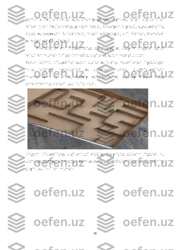 garmonik   rivojlantirishda   katta   ahamiyatga   ega.   Ayniqsa,   rangli   qog‘oz   bilan
ishlash ijodni rivojlantirshga yordam beradi, fantaziyani boyitadi, kuzatuvchanlik,
diqqat   va   tasavvurni   faollashtiradi,   irodani   tarbiyalaydi,   qo‘l   mehnati,   chamalash
va rangni sezishni o‘stiradi.
Boshlang‘ich   sinf   o‘quvchilariga   texnologiya   va   dizaynni   o‘rgatish   uchun
ishlatilishi mumkin bo‘lgan bir nechta qog‘oz va karton mashg‘ulotlari: 
Karton   labirint:   O‘quvchilar   karton   qutilar   va   boshqa   materillardan   foydalangan
holda   labirintni   loyihalashlari   va   qurishlari   mumkin.   Bu   o‘quvchilarni
muammolarni   hal   qilish,   fazoviy   xabardorlik   va   tanqidiy   fikrlash   bilan
tanishtirishning qiziqarli usuli bo‘la oladi.
Origami: O‘quvchilarga qog‘ozni turli shakl va dizaynlarda qatlashni o‘rgatish. Bu
ularni   geometriya,   simmetriya   va   muvozanat   tushunchalari   bilan   tanishtirishning
ajoyib usuli bo‘lishi mumkin.
39 