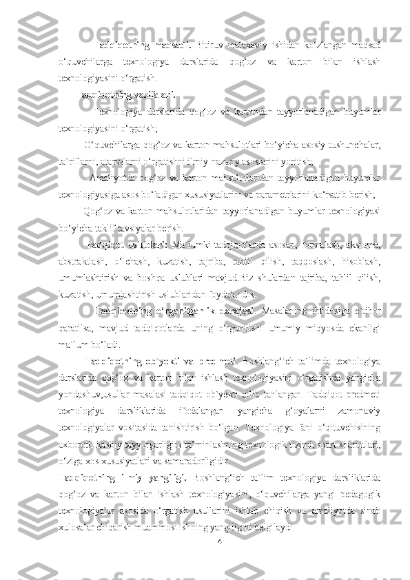                 Tadqiqotning   maqsadi.   Bitiruv   malakaviy   ishidan   ko‘zlangan   maqsad
o‘quvchilarga   texnologiya   darslarida   qog‘oz   va   karton   bilan   ishlash
texnologiyasini o‘rgatish.
       Tadqiqotning vazifalari.
              -Texnologiya   darslarida   qog‘oz   va   kartondan   tayyorlanadigan   buyumlar
texnologiyasini o‘rgatish;
             -O‘quvchilarga qog‘oz va karton mahsulotlari bo‘yicha asosiy tushunchalar,
ta`riflarni, atamalarni o‘rgatishni ilmiy-nazariy asoslarini yoritish;
              -Amaliyotda   qog‘oz   va   karton   mahsulotlaridan   tayyorlanadigan   buyumlar
texnologiyasiga asos bo‘ladigan xususiyatlarini va parametrlarini ko‘rsatib berish;
            -Qog‘oz   va   karton   mahsulotlaridan   tayyorlanadigan   buyumlar   texnologiyasi
bo‘yicha taklif tavsiyalar berish.
              Tadqiqot   uslublari:   Ma`lumki   tadqiqotlarda   asosan,   formalash,   aksioma,
abstraktlash,   o‘lchash,   kuzatish,   tajriba,   tahlil   qilish,   taqqoslash,   hisoblash,
umumlashtirish   va   boshqa   uslublari   mavjud.Biz   shulardan   tajriba,   tahlil   qilish,
kuzatish, umumlashtirish uslublaridan foydalandik.
              Tadqiqotning   o‘rganilganlik   darajasi .   Masalaning   ibtidosiga   e`tibor
qaratilsa,   mavjud   tadqiqotlarda   uning   o‘rganilishi   umumiy   miqyosda   ekanligi
ma`lum bo‘ladi.
            Tadqiqotning   ob`yekti   va   predmeti .   Boshlang‘ich   ta`limda   texnologiya
darslarida   qog‘oz   va   karton   bilan   ishlash   texnologiyasini   o‘rgatishda   yangicha
yondashuv,usullar   masalasi   tadqiqot   ob`yekti   qilib   tanlangan.   Tadqiqot   predmeti
texnologiya   darsliklarida   ifodalangan   yangicha   g‘oyalarni   zamonaviy
texnologiyalar   vositasida   tanishtirish   bo‘lgan.   Texnologiya   fani   o‘qituvchisining
axborotli-kasbiy tayyorgarligini ta’minlashning texnologik tizimi, shart-sharoitlari,
o‘ziga xos xususiyatlari va samaradorligidir.
Tadqiqotning   ilmiy   yangiligi.   Boshlang‘ich   ta`lim   texnologiya   darsliklarida
qog‘oz   va   karton   bilan   ishlash   texnologiyasini,   o‘quvchilarga   yangi   pedagogik
texnologiyalar   asosida   o‘rgatish   usullarini   ishlab   chiqish   va   amaliyotda   sinab
xulosalar chiqarish muammosi ishning yangiligini belgilaydi.
4 