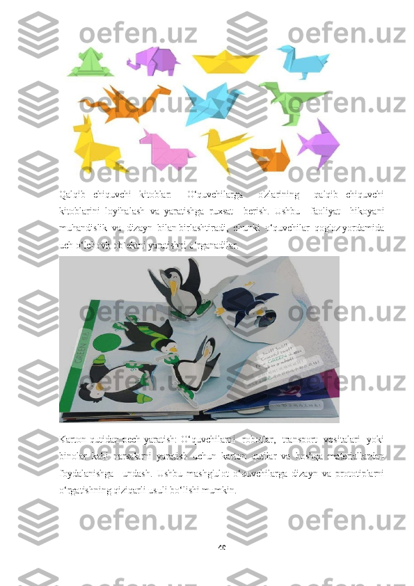 Qalqib   chiquvchi   kitoblar:     O‘quvchilarga     o'zlarining     qalqib   chiquvchi
kitoblarini   loyihalash   va   yaratishga   ruxsat     berish.   Ushbu     faoliyat     hikoyani
muhandislik  va  dizayn  bilan birlashtiradi,  chunki  o‘quvchilar  qog'oz yordamida
uch o‘lchovli ob`ektni yaratishni o‘rganadilar.
Karton qutidan  pech yaratish:  O‘quvchilarni    robotlar,   transport    vositalari    yoki
binolar  kabi  narsalarni  yaratish  uchun  karton  qutilar  va  boshqa  materiallardan
foydalanishga     undash.   Ushbu   mashg'ulot   o‘quvchilarga   dizayn   va   prototiplarni
o‘rgatishning qiziqarli usuli bo‘lishi mumkin.
40 