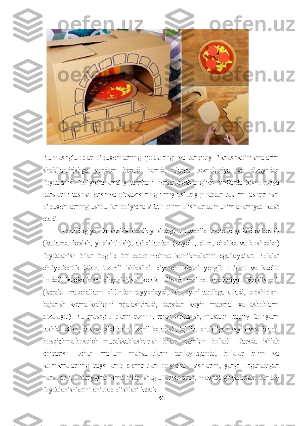 Bu mashg‘ulotlar  o‘quvchilarning  ijodkorligi  va  tanqidiy  fikrlashko‘nikmalarini
shakllantirishga   yordam   beradi   hamda   ularga   texnologiya   va   dizayndan
foydalanish   bo‘yicha   amaliy   tajribani   beradi.Boshlang‘ich   sinflarda   texnologiya
darslarini   tashkil   etish  va   o‘tkazishning   ilmiy-uslubiy  jihatdan  takomillashtirilishi
o‘quvchilarning ushbu fan bo‘yicha sifatli bilim olishlarida muhim ahamiyat  kasb
etadi. 
Texnologiya  darslarida kichik yoshdagi o'quvchilar materialga ishlov berish
(katlama,   kesish,   yopishtirish),   asboblardan   (qaychi,   elim,   cho'tka   va   boshqalar)
foydalanish   bilan   bog'liq   bir   qator   mehnat   ko'nikmalarini   egallaydilar.   Bolalar
ehtiyotkorlik   bilan,   tizimli   ishlashni,   qiyinchiliklarni   yengib   o'tishni   va   kuchli
irodali   harakatlarni   o'rganishlari   kerak.   Ularda   mehnat   madaniyati   shakllanadi
(kerakli   materiallarni   oldindan   tayyorlaydi,   ish   joyini   tartibga   soladi,   topshiriqni
bajarish   ketma-ketligini   rejalashtiradi,   darsdan   keyin   material   va   asboblarni
tozalaydi).   Bu   mashg'ulotlarni   tizimli,   rejali   o'tkazish,   mustaqil   badiiy   faoliyatni
tashkil   etish,   dastur   talablarini   izchil   bajarish,   tajriba   orttirilgan   sayin   vazifalarni
bosqichma-bosqich   murakkablashtirish   bilan   mumkin   bo'ladi.   Darsda   ishlab
chiqarish   uchun   ma'lum   mahsulotlarni   tanlayotganda,   bolalar   bilim   va
ko'nikmalarning   qaysi   aniq   elementlari   bo'yicha   o'sishlarini,   yangi   o'rganadigan
narsalarni,     oddiygina   nima   bilan   shug'ullanishlarini,   mavjud   g'oyalardan   qanday
foydalanishlarini aniqlab olishlari kerak.  
41 