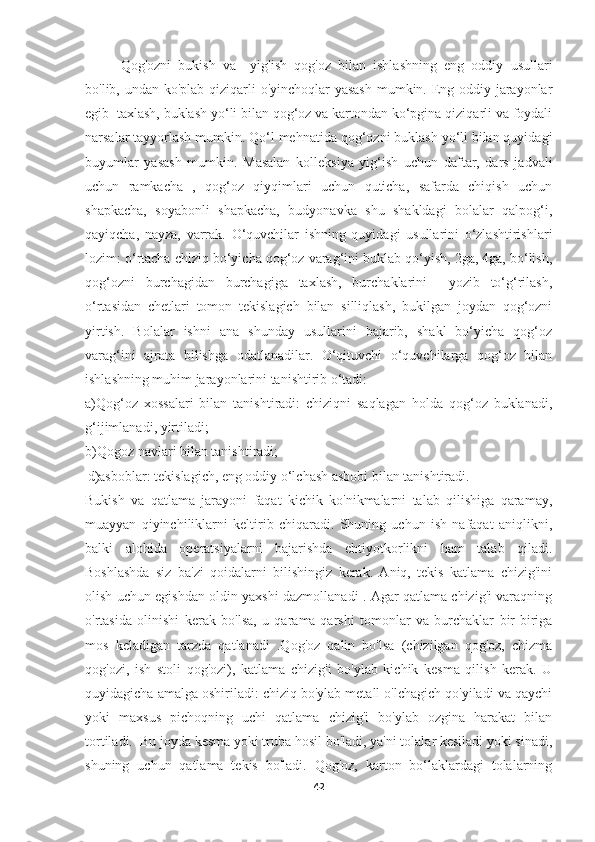 Qog'ozni   bukish   va     yig'ish   qog'oz   bilan   ishlashning   eng   oddiy   usullari
bo'lib, undan ko'plab qiziqarli o'yinchoqlar yasash  mumkin. Eng oddiy jarayonlar
egib  taxlash, buklash yo‘li bilan qog‘oz va kartondan ko‘pgina qiziqarli va foydali
narsalar tayyorlash mumkin. Qo‘l mehnatida qog‘ozni buklash yo‘li bilan quyidagi
buyumlar   yasash   mumkin.   Masalan   kolleksiya   yig‘ish   uchun   daftar,   dars   jadvali
uchun   ramkacha   ,   qog‘oz   qiyqimlari   uchun   quticha,   safarda   chiqish   uchun
shapkacha,   soyabonli   shapkacha,   budyonavka   shu   shakldagi   bolalar   qalpog‘i,
qayiqcha,   nayza,   varrak.   O‘quvchilar   ishning   quyidagi   usullarini   o‘zlashtirishlari
lozim: o‘rtacha chiziq bo‘yicha qog‘oz varag‘ini buklab qo‘yish, 2ga, 4ga, bo‘lish,
qog‘ozni   burchagidan   burchagiga   taxlash,   burchaklarini     yozib   to‘g‘rilash,
o‘rtasidan   chetlari   tomon   tekislagich   bilan   silliqlash,   bukilgan   joydan   qog‘ozni
yirtish.   Bolalar   ishni   ana   shunday   usullarini   bajarib,   shakl   bo‘yicha   qog‘oz
varag‘ini   ajrata   bilishga   odatlanadilar.   O‘qituvchi   o‘quvchilarga   qog‘oz   bilan
ishlashning muhim jarayonlarini tanishtirib o‘tadi:
a)Qog‘oz   xossalari   bilan   tanishtiradi:   chiziqni   saqlagan   holda   qog‘oz   buklanadi,
g‘ijimlanadi, yirtiladi; 
b)Qogoz navlari bilan tanishtiradi;
  d)asboblar: tekislagich, eng oddiy o‘lchash asbobi bilan tanishtiradi.
Bukish   va   qatlama   jarayoni   faqat   kichik   ko'nikmalarni   talab   qilishiga   qaramay,
muayyan   qiyinchiliklarni   keltirib   chiqaradi.   Shuning   uchun   ish   nafaqat   aniqlikni,
balki   alohida   operatsiyalarni   bajarishda   ehtiyotkorlikni   ham   talab   qiladi.
Boshlashda   siz   ba'zi   qoidalarni   bilishingiz   kerak.   Aniq,   tekis   katlama   chizig'ini
olish uchun egishdan oldin yaxshi dazmollanadi . Agar qatlama chizig'i varaqning
o'rtasida   olinishi   kerak   bo'lsa,   u   qarama-qarshi   tomonlar   va   burchaklar   bir-biriga
mos   keladigan   tarzda   qatlanadi   .Qog'oz   qalin   bo'lsa   (chizilgan   qog'oz,   chizma
qog'ozi,   ish   stoli   qog'ozi),   katlama   chizig'i   bo'ylab   kichik   kesma   qilish   kerak.   U
quyidagicha amalga oshiriladi: chiziq bo'ylab metall o'lchagich qo'yiladi va qaychi
yoki   maxsus   pichoqning   uchi   qatlama   chizig'i   bo'ylab   ozgina   harakat   bilan
tortiladi.  Bu joyda kesma yoki truba hosil bo'ladi, ya'ni tolalar kesiladi yoki sinadi,
shuning   uchun   qatlama   tekis   bo'ladi.   Qog'oz,   karton   bo‘laklardagi   tolalarning
42 