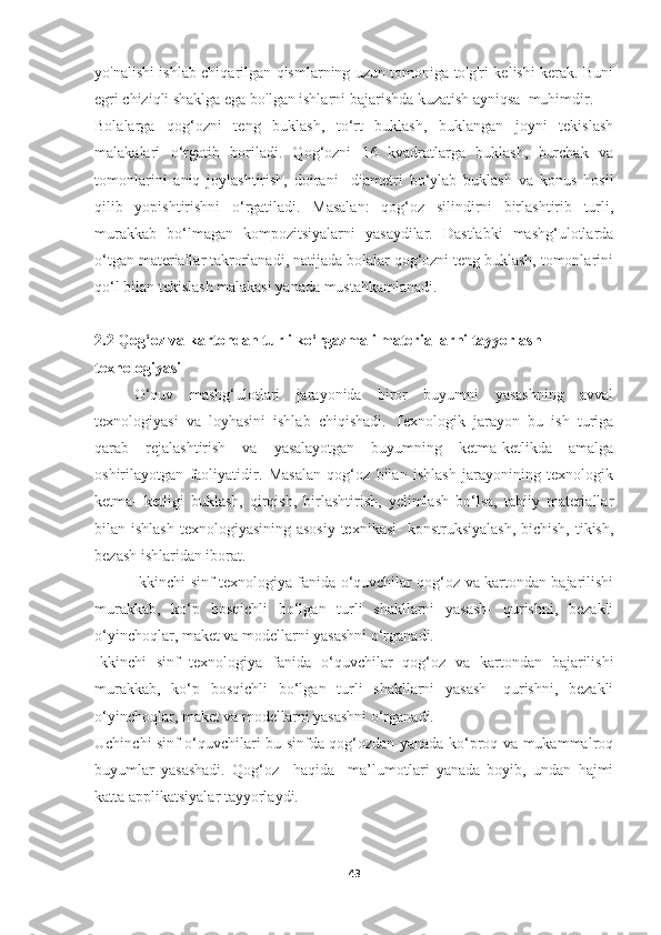 yo'nalishi ishlab chiqarilgan qismlarning uzun tomoniga to'g'ri kelishi kerak. Buni
egri chiziqli shaklga ega bo'lgan ishlarni bajarishda kuzatish ayniqsa  muhimdir.
Bоlalarga   qog‘ozni   teng   buklash,   to‘rt   buklash,   buklangan   joyni   tekislash
malakalari   o‘rgatib   boriladi.   Qog‘ozni   16   kvadratlarga   buklash,   burchak   va
tomonlarini   aniq   joylashtirish,   doirani     diametri   bo‘ylab   buklash   va   konus   hosil
qilib   yopishtirishni   o‘rgatiladi.   Masalan:   qog‘oz   silindirni   birlashtirib   turli,
murakkab   bo‘lmagan   kompozitsiyalarni   yasaydilar.   Dastlabki   mashg‘ulotlarda
o‘tgan materiallar takrorlanadi, natijada bolalar qog‘ozni teng buklash, tomonlarini
qo‘l bilan tekislash malakasi yanada mustahkamlanadi.
2.2 Qog‘oz va kartondan turli ko‘rgazmali materiallarni tayyorlash 
texnologiyasi  
O‘quv   mashg‘ulotlari   jarayonida   biror   buyumni   yasashning   avval
texnologiyasi   va   loyhasini   ishlab   chiqishadi.   Texnologik   jarayon   bu   ish   turiga
qarab   rejalashtirish   va   yasalayotgan   buyumning   ketma-ketlikda   amalga
oshirilayotgan   faoliyatidir.   Masalan   qog‘oz   bilan   ishlash   jarayonining   texnologik
ketma-   ketligi   buklash,   qirqish,   birlashtirish,   yelimlash   bo‘lsa,   tabiiy   materiallar
bilan ishlash  texnologiyasining asosiy texnikasi-  konstruksiyalash,  bichish, tikish,
bezash ishlaridan iborat.
Ikkinchi sinf texnologiya fanida o‘quvchilar qog‘oz va kartondan bajarilishi
murakkab,   ko‘p   bosqichli   bo‘lgan   turli   shakllarni   yasash-   qurishni,   bezakli
o‘yinchoqlar, maket va modellarni yasashni o‘rganadi.
Ikkinchi   sinf   texnologiya   fanida   o‘quvchilar   qog‘oz   va   kartondan   bajarilishi
murakkab,   ko‘p   bosqichli   bo‘lgan   turli   shakllarni   yasash-   qurishni,   bezakli
o‘yinchoqlar, maket va modellarni yasashni o‘rganadi.
Uchinchi sinf o‘quvchilari bu sinfda qog‘ozdan yanada ko‘proq va mukammalroq
buyumlar   yasashadi.   Qog‘oz     haqida     ma’lumotlari   yanada   boyib,   undan   hajmi
katta applikatsiyalar tayyorlaydi.
43 