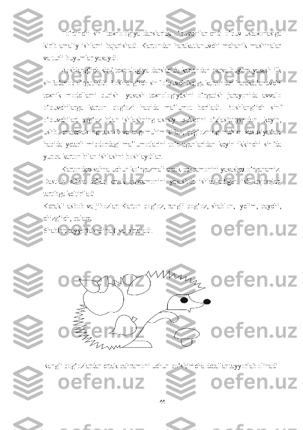 To‘rtinchi   sinf   texnologiya   darslarida   o‘quvchilar   endi   o‘quv   ustaxonasiga
kirib   amaliy   ishlarni   bajarishadi.   Kartondan   harakatlanuvchi   mehanik   mashinalar
va turli buyumlar yasaydi.
Boshlang‘ich sinf texnologiya darslarida kartondan narsa buyum yasash  ilk
sinfadanoq o‘rgatiladi. Boshlang‘ich sinf o‘quvchilariga kartondan harakatlanuvchi
texnik   modellarni   qurish-   yasash   texnologiyasini   o‘rgatish   jarayonida   avvalo
o‘quvchilarga   karton   qog‘ozi   haqida   ma’lumot   beriladi.   Boshlang‘ich   sinf
o‘quvchilari   qog‘oz   bilan   ishlashning   asosiy   usullarini   o‘zlashtirgandan     keyin,
ushbu   materialning   tasnifi   va   eng   muhim   sifati,   qog‘ozning   muhim   xususiyatlari
haqida   yetarli   miqdordagi   ma’lumotlarini   to‘plaganlaridan   keyin   ikkinchi   sinfda
yupqa karton bilan ishlashni boshlaydilar.
Kartondan sahna uchun ko‘rgazmali ertak qahramonini yasashni o‘rganamiz.
Dastlab   sahna   uchun   ertak   qahramonini   yasashda   ishlatiladigan   ish   anjomlari
tartibga keltiriladi
Kerakli  asbob  va  jihozlar:   Karton qog‘oz, rangli  qog‘oz,  shablon,   yelim,  qaychi,
chizg‘ich, qalam.
Shablon tayyorlab olinadi va qirqiladi.
Rangli qog‘ozlardan ertak qahramoni uchun qo‘shimcha detallar tayyorlab olinadi
44 