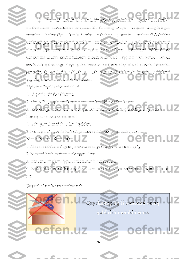 Qo‘l mehnati darslarida, odatda bir yoki ikki asbobdan   foydaniladi.Kerakli
moslamalarni   navbatchilar   tarqatadi.Ish   stolining   ustiga     diqqatni   chalgitadigan
narsalar   bolmasligi   kerak.Barcha   asboblar   javonda   saqlanadi.Asboblar
saqlanadigan   moslamalarni,asboblarni   oquvchilar   tozalab     yuvib,   artib,navbatchi
o‘quvchilarga   topshiradilar.Ish   xonasida   oquvchilarga     asboblarni   ishlatish   va
saqlash qoidalarini eslatib turuvchi plakat,eslatmalar  osigliq bolishi kerak.Texnika
xavfsizlik   qoidalariga   rioya   qilish   baxtsiz     hodisalarning   oldini   oluvchi   ishonchli
garovdir.Ish   xonalarida   ishlash   va     asboblardan   foydalanish   boyicha   qoidalarni
quyidagicha umumlashtirish  mumkin. 
Bigizdan foydalanish qoidalari. 
1. Bigizni o‘rinsiz ishlatma. 
2. Sirti silliq, sirg‘anchik qattiq predmetlarni bigiz bilan kesma. 
3.Teshiladigan predmetni qo‘lingda ushlama, uni stol, taglik ustiga qo‘yib tesh. 
Pichoq bilan ishlash qoidalari. 
1. Uchi yumaloq pichoqdan foydalan. 
2. Pichoqni o‘qituvchi ko‘rsatganidek ishlat, kesganda qattiq bosma. 
Nina bilan ishlash qoidalari. 
1. Ninani ishlatib bo‘lgach, maxsus nina yostiqchaga sanchib qo‘y. 
2. Ninanni hech qachon og‘zingga olma. 
3. Ortiqcha ninalarni ignadonda quruq holatda saqla. 
4. Ishdan oldin va ishdan keyin ninalarni sanab ko‘r, yetishmagan ninalarni albatta 
top.
Qaychi bilan ishlash qoidalari:
Qaychining tig‘li tomonini ochiq
qoldirish mumkin emas
46 