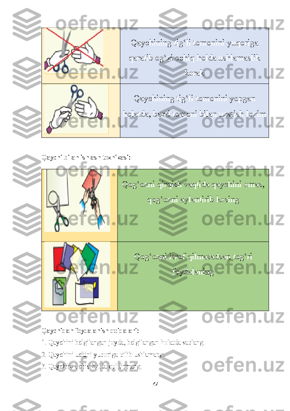 Qaychining tig‘li tomonini yuqoriga
qaratib og‘zi ochiq holda ushlamaslik
kerak
Qaychining tig‘li tomonini yopgan
holatda, band tomoni bilan uzatish lozim
Qaychi bilan ishlash texnikasi:
Qog‘ozni qirqish vaqtida qaychini emas,
qog‘ozni aylantirib kesing
Qog‘ozni isrof qilmasadsan tog‘ri
foydalaning
Qaychidan foydalanish qoidalari:
1. Qaychini belgilangan joyda, belgilangan holatda saqlang.  
2. Qaychini uchini yuqoriga qilib ushlamang.  
3. Qaychini ochiq holda qoldirmang. 
47 