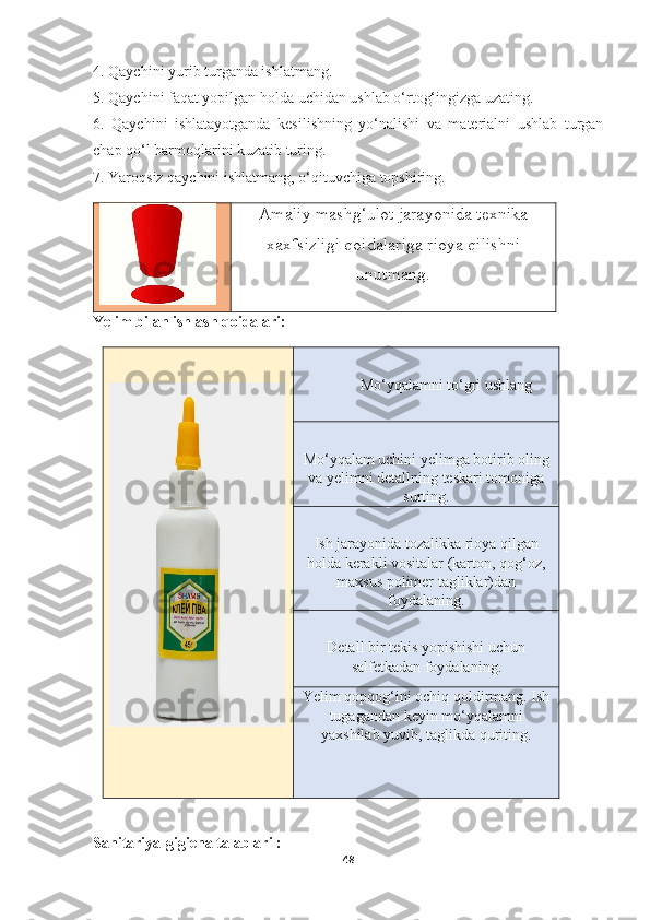 4. Qaychini yurib turganda ishlatmang.  
5. Qaychini faqat yopilgan holda uchidan ushlab o‘rtog‘ingizga uzating.  
6.   Qaychini   ishlatayotganda   kesilishning   yo‘nalishi   va   materialni   ushlab   turgan
chap qo‘l barmoqlarini kuzatib turing.  
7. Yaroqsiz qaychini ishlatmang, o‘qituvchiga topshiring.
Amaliy mashg‘ulot jarayonida texnika
xaxfsizligi qoidalariga rioya qilishni
unutmang.
Yelim bilan ishlash qoidalari:
Mo‘yqalamni to‘gri ushlang
Mo‘yqalam uchini yelimga botirib oling
va yelimni detallning teskari tomoniga
surting.
Ish jarayonida tozalikka rioya qilgan
holda kerakli vositalar (karton, qog‘oz,
maxsus polimer tagliklar)dan
foydalaning.
Detall bir tekis yopishishi uchun
salfetkadan foydalaning.
Yelim qopqog‘ini ochiq qoldirmang. Ish
tugagandan keyin mo‘yqalamni
yaxshilab yuvib, taglikda quriting.
Sanitariya-gigiena talablari :
48 