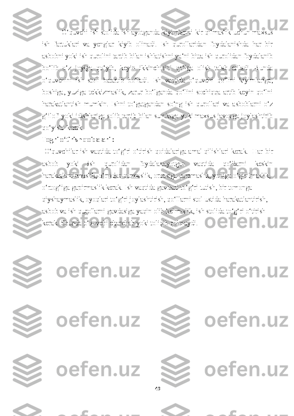   O‘quvchi ish stolida ishlayotganda kiyimlarini kir qilmaslik uchun maxsus
ish   fartuklari   va   yenglar   kiyib   olinadi.   Ish   qurollaridan   foydalanishda   har   bir
asbobni yoki ish qurolini tartib bilan ishlatishni ya‘ni bitta ish qurolidan foydalanib
bo‘lib   o‘z   joyiga   qo‘yib,   keyin   ikkinchisini   qo‘lga   olish   talab   etiladi.   Bunda
o‘quvchini   ish   stoli   batartib   bo‘ladi.   Ish   vaqtida   o‘quvchi   qo‘lini   kiyimlariga,
boshiga,   yuziga   tekkizmaslik,   zarur   bo‘lganda   qo‘lini   sochiqqa   artib   keyin   qo‘lni
harakatlantish   mumkin.   Ishni   to‘gatgandan   so‘ng   ish   qurollari   va   asboblarni   o‘z
g‘ilofi yoki idishlariga solib tartib bilan sumkaga yoki maxsus javonga joylashtirib
qo‘yishi kerak.  
Togri o‘tirish qoidalari :
  O‘quvchilar ish vaqtida to‘g‘ri o‘tirish qoidalariga amal qilishlari kerak.   Har bir
asbob   yoki   ish   qurolidan   foydalanayotgan   vaqtida   qo‘llarni   keskin
harakatlantirmaslik, o‘rnidan turmaslik, orqasiga qaramaslik, yoniga o‘girilmaslik,
o‘rtog‘iga gapirmaslik kerak. Ish vaqtida gavdani to‘g‘ri tutish, bir tomonga  
qiyshaymaslik, oyoqlari to‘g‘ri joylashtirish, qo‘llarni stol ustida harakatlantirish,  
asbob va ish qurollarni gavdasiga yaqin olib kelmaslik, ish stolida to‘g‘ri o‘tirish  
kerak. Shunda o‘quvchi charchab yoki toliqib qolmaydi.
49 