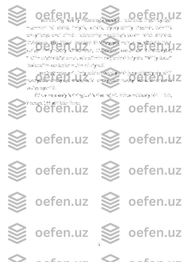               Tadqiqotning   nazariy-metodologik   asoslari .   Tadqiqotda   o‘rganilayotgan
muammoni   hal   etishda   ilmiylik,   xolislik,   qiyosiy-tahliliy   o‘rganish,   tizimlilik
tamoyillariga   amal   qilindi.   Tadqiqotning   metodologik   asosini   ishlab   chiqishda
O‘zbekiston   Respublikasi   Prezidenti   Sh.Mirziyoyev   ma`ruza   va   nutqlarida   ilgari
surilgan   ilmiy-nazariy   ko‘rsatmalari,   O‘zbekiston   Respublikasi   Konstitutsiyasi,
“Ta’lim to‘g‘risida”gi qonun, xalq ta’limini rivojlantirish bo‘yicha  “Milliy dastur”
Davlat ta’lim standartlari muhim rol o‘ynadi.
            Tadqiqot   metodlari .   Ilmiy   tadqiqot   ishini   yozish   jarayonida   qiyosiy   tahlil
nazariyadan   amaliyotga   emas,   balki   amaliyotdan   nazariy   xulosalar   chiqarish
usuliga tayanildi.
      Bitiruv malakaviy ishining tuzilishi va hajmi.  Bitiruv malakaviy ishi   III bob,
7 paragraf, 66 sahifadan iborat.
5 