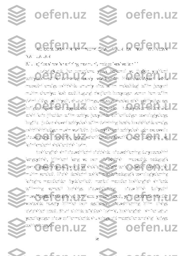III   BOB.O‘ZLASHTIRISH   BO‘YICHA   TAJRIBA   VA   OLINGAN
NATIJALAR  
3.1. Tajriba sinov ishlarining mazmuni, metdodikasi va tahlili
Hozirgi   kunda   har   tomonlama   yetuk   barkamol   va   ijodkor   yoshlarni
tarbiyalash   ta’lim   tizimining   asosiy   vazifalaridan   hisoblanadi.Aynan   ushbu
maqsadni   amalga   oshirishda   umumiy   o‘rta   ta’lim   maktabdagi   ta’lim   jarayoni
muhim   ahamiyat   kasb   etadi.Bugungi   rivojlanib   borayotgan   zamon   ham   ta’lim
tizimi   oldiga     salohiyatli,   chuqur   bilimga,   mustaqil   harakat   etish   qobiliyatiga  ega
bo‘lgan   o‘quvchilarni   tayyorlashni   talab   etilmoqda.     Bunday   muammolarni   hal
etishi   ko‘p   jihatidan   ta’lim   tarbiya   jarayonida   qo‘llaniladigan   texnologiyalarga
bog‘liq. Ijodkor shaxsni tarbiyalash ta’lim tizimining barcha bosqichlarida amalga
oshirilishiriladigan muxim vazifadir. Ijodkor yoshlarni tarbiyalash uchn esa avvolo
o‘quvchilarda   ijodkorlik   yaratuvchanlik,mehnatsevarlik   kabi   tushincha   va
ko‘nikmalarini shakllantirish lozim.
  Boshlang’ich  sinf  o‘quvchilarini  o‘qitishda    o‘quvchilarning  dunyoqarashini
kengaytirish,   bilimlarni   keng   va   oson   o‘zlashtirish     maqsadida   pedagogik
texnologiyalarning   usul,   vosita   va   shakllarini   to‘g’ri   tanlab,   ulardan     foydalanish
muhim   sanaladi.   O‘qish   darslarini   tashkil   etishda   pedagogik   texnologiyalarning
ko‘pgina   metodlaridan   foydalaniladi.   Interfaol   metodlar   boshlang‘ich   sinflarda
ta’limning   samarali   borishiga   o‘quvchilarning     o‘quv-bilish   faoliyatini
muvaffaqiyatli   boshqarishga   ham   katta   yordam   beradi,   ya’ni     Interfaol   metodlar
vositasida   nazariy   bilimlar   oson   egallanadi,   o‘quvchilarning   bilim   olishga
qiziqishlari   ortadi.   Shuni   alohida   ta’kidlash   lozimki,   boshlang‘ich     sinflar   uchun
yaratilayotgan o‘quv qo‘llanmalarida shu sohaga oid materiallar tanqisligi   ko‘zga
tashlanib turadi.
50 