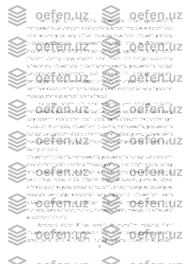 Texnologiya   ta’limi   darslarida   o‘quvchilarda   ijodkorlik,yaratuvchanlik
mehnatsevarlik tushunchalarni shakllantirishda samarali metod va vositalarni izlab
topish   va   amaliyotda   keng   qo‘llash   maqsadga   muvofiqdir.   O‘quvchi   yoshlarda
ijodkorlik,yaratuvchanlik,   mehnatsevarlik   haqidagi   bilim   va   ko‘nikmalarini
shakllantirish   asosida   hamda   to‘plangan   tajribalariga   tayangan   holda   eng   maqbul
jihatlarini   ularning   ongiga   singdirib   borish   joizdir.   Olib   borilgan   tadqiqotning
ko‘rsatishicha   o‘quvchilarda   ijodkorlik,mehnatsevarlik,   yaratuvchanlik   haqidagi
tushunchalarinii   shakllantirishni   talab   doirasida   olib   borishda,   pedagogik-
texnologiyaning   o‘ziga   xos   muayyan   qoidalari,   qonuniyatlari,   tomonlari   tizimi,
izchillik vositalari, omillari hamda pedagogik shart-sharoitlaridan keng foydalanish
maqsadga erishishga samarali ta’sir ko‘rsatadi.
Biz   tajriba   ishlarini   olib   borish   jarayonida   amin   bo‘ldikki,   ijodkorlik,
mehnatsevarlik, yaratuvchanlik haqidagi tushunchaga ega bo‘lgan o‘quvchilarning
dunyoqarashini   shakllantirish   orqali   ularda   texnik-tafakkurini   rivojlantirish   ayni
muddaodir.   Shuningdek,   o‘quvchilarni   ijodkorlik,   mehnatsevarlik,   yaratuvchanlik
haqidagi tushunchalarini shakllantirishning har xil og‘zaki, yozma, ijodiy va texnik
masalalarini   echishda   orttirgan   tajribalari   ta’lim-tarbiyaning   hal   qiluvchi   omili
ekanligi aniqlandi.
O‘quvchilarni ijodkorlik, mehnatsevarlik, yaratuvchanlik haqidagi tushunchalarini
shakllantirishni   tarkib   toptirishda   “maktab   yoki   oila   bosh   bo‘g‘in   sifatida   qanday
ishlarni   amalga   oshirish   kerak?”   kabi   savollarga   tajriba-sinov   ishlari   jarayonida
javob   olishga   harakat   qildik.   O‘rganish   jarayonida   kuzatish,   yozma   va   og‘zaki
so‘rovlar, guruh va yakka tarzdagi suhbat, tahlil, sintez, induksiya va deduksiya va
pedagogik   texnologiya   vositalaridan   keng   foydalanildi.   O‘quvchilarni   texnik
tafakkurini   rivojlantirishga   qaratilgan   mavzularda   ma’ruza,   suhbat,   bahs-
munozara, davra suhbatlari, muloqot, munosabat, burch, mavzuga oid ko‘rsatuvlar
va tadbirlar olib borildi. 
Samarqand   shahar   XTBga   qarashli   78-umumta’lim   maktabida   4-sinf
o‘quvchilari   o‘rtasida   qog‘oz   va   karton   bilan   ishlash   texnologiyasiga   oid   ochiq
darslar   tashkil   etildi   va   o‘tkazildi.   Bunday   darslarda   o‘quvchilar   va   yetakchi
51 