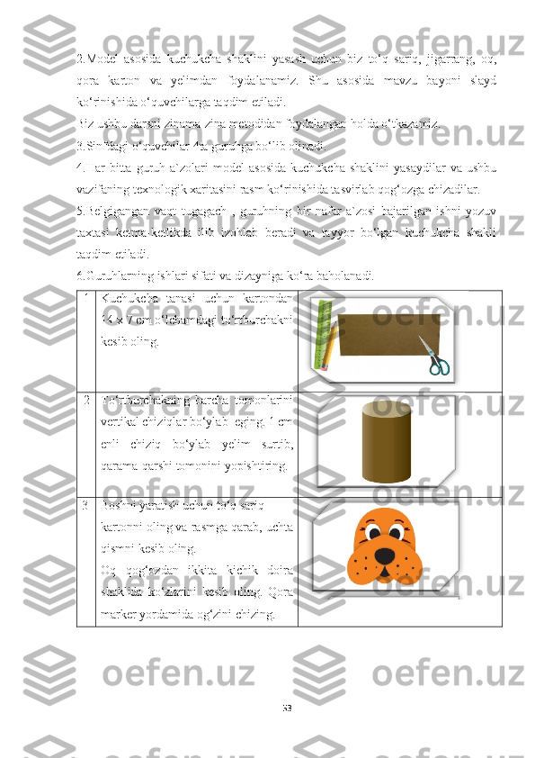 2.Model   asosida   kuchukcha   shaklini   yasash   uchun   biz   to‘q   sariq,   jigarrang,   oq,
qora   karton   va   yelimdan   foydalanamiz.   Shu   asosida   mavzu   bayoni   slayd
ko‘rinishida o‘quvchilarga taqdim etiladi.
Biz ushbu darsni zinama-zina metodidan foydalangan holda o‘tkazamiz.
3.Sinfdagi o‘quvchilar 4ta guruhga bo‘lib olinadi.
4.Har   bitta   guruh   a`zolari   model   asosida   kuchukcha   shaklini   yasaydilar   va  ushbu
vazifaning texnologik xaritasini rasm ko‘rinishida tasvirlab qog‘ozga chizadilar.
5.Belgigangan   vaqt   tugagach   ,   guruhning   bir   nafar   a`zosi   bajarilgan   ishni   yozuv
taxtasi   ketma-ketlikda   ilib   izohlab   beradi   va   tayyor   bo‘lgan   kuchukcha   shakli
taqdim etiladi.
6.Guruhlarning ishlari sifati va dizayniga ko‘ra baholanadi.
1 Kuchukcha   tanasi   uchun   kartondan
14 x 7 cm o‘lchamdagi to‘rtburchakni
kesib oling.
2 To‘rtburchakning   barcha   tomonlarini
vertikal chiziqlar bo‘ylab  eging. 1 cm
enli   chiziq   bo‘ylab   yelim   surtib,
qarama-qarshi tomonini yopishtiring.
3 Boshni yaratish uchun to‘q sariq  
kartonni oling va rasmga qarab, uchta
qismni kesib oling. 
Oq   qog‘ozdan   ikkita   kichik   doira
shaklida   ko‘zlarini   kesib   oling.   Qora
marker yordamida og‘zini chizing.
53 