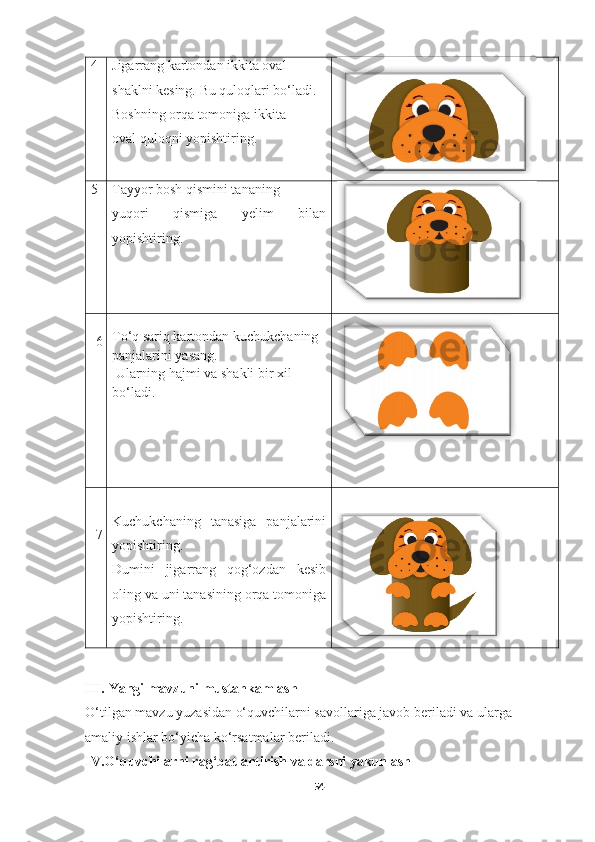 4 Jigarrang kartondan ikkita oval  
shaklni kesing. Bu quloqlari bo‘ladi. 
Boshning orqa tomoniga ikkita  
oval quloqni yopishtiring.
5 Tayyor bosh qismini tananing  
yuqori   qismiga   yelim   bilan
yopishtiring.
6 To‘q sariq kartondan kuchukchaning 
panjalarini yasang. 
 Ularning hajmi va shakli bir xil  
bo‘ladi.
7 Kuchukchaning   tanasiga   panjalarini
yopishtiring. 
Dumini   jigarrang   qog‘ozdan   kesib
oling va uni tanasining orqa tomoniga
yopishtiring.
III.   Yangi mavzuni mustahkamlash
O‘tilgan mavzu yuzasidan o‘quvchilarni savollariga javob beriladi va ularga 
amaliy ishlar bo‘yicha ko‘rsatmalar beriladi.
IV.O‘quvchilarni rag‘batlantirish va darsni yakunlash
54 