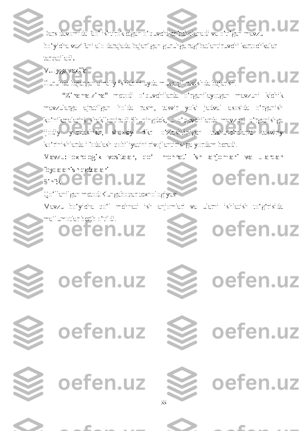 Dars davomida faol ishtirok etgan o‘quvchilar baholanadi va o‘tilgan mavzu 
bo‘yicha vazifani alo darajada bajarilgan guruhga rag‘batlantiruvchi kartochkalar 
tarqatiladi .
V.Uyga vazifa
Guruhda bajargan amaliy ishlarini uyda mustaqil ravishda bajarish.
“Zinama-zina”   metodi   o‘quvchilarda   o‘rganilayotgan   mavzuni   kichik
mavzularga   ajratilgan   holda   rasm,   tasvir   yoki   jadval   asosida   o‘rganish
ko‘nikmalarini   shakllantiradi.Shuningdek,   u   o‘quvchilarda   mavzuni   o‘rganishga
ijodiy   yondashish,   shaxsiy   fikr   o‘zlashtirilgan   tushunchalarni   tasviriy
ko‘rinishlarda ifodalash qobiliyatini rivojlantirishga yordam beradi.
Mavzu:Texnologik   vositalar,   qo‘l   mehnati   ish   anjomlari   va   ulardan
foydalanish qoidalari
Sinf:4
Qo‘llanilgan metod:Kungaboqar texnologiyasi
Mavzu   bo‘yicha   qo‘l   mehnati   ish   anjomlari   va   ularni   ishlatish   to‘g‘risida
ma`lumotlar berib o‘tildi.
55 