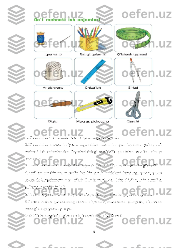 1.O‘quvchilar 4-5 nafardan kichik guruhlarga biriktirildi.
2.O‘quvchilar   mavzu   bo‘yicha   bajarishlari   lozim   bo‘lgan   topshiriq   ya`ni,   qo‘l
mehnati   ish   anjomlaridan   foydalanishdagi   xavfsizlik   qoiadalari   vazifasi   o‘rtaga
tashlanadi.
3.Guruhlar tomonidan topshiriqni bajarish uchun 10 daqiqadan vaqt belgilanadi.
4.Berilgan   topshiriqqa   muvofiq   har   bir   guruh   qoidalarni   barglarga   yozib,   yozuv
taxtasida kungaboqarni hosil qiladi (bunda markazga doira chizilib, uning atrofiga
gulbarglar yopishtiriladi.
5.Topshiriq yakunida har bir guruh o‘ziga berilgan savollarga javob qaytaradi.
6.Barcha   kichik   guruhlarning   ishlari   o‘rganilib,   muhokama   qilingach,   o‘qituvchi
mashg‘ulotga yakun yasaydi.
Izoh:Fikrlarning ko‘pligiga qarab, kungaboqar o‘sib boradi.
56 