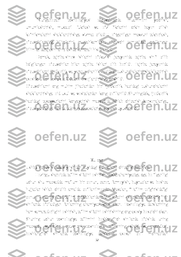 ‘Kungaboqar”   texnologiyasi   o‘quvchilarda   muammoni   yechish,
umumlashtirish,   mustaqil   fukrlash   va   o‘z   fikrlarini   erkin   bayon   qilish
ko‘nikmalarini   shakllantirishga   xizmat   qiladi.U   o‘rganilgan   mavzuni   takrorlash,
o‘quvchilarning   bilimlarini   mustahkamlash,   o‘quvchi   tomonidan   egallangan
bilimlar darajasini aniqlashda samarali hisoblanadi.
Demak,   tajriba-sinov   ishlarini   o‘tkazish   jarayonida   tajriba   sinfi   qilib
belgilangan   o‘quvchilar   bilan   tajriba   ishlari   olib   borildi.   Tajriba   jarayonida
o‘quvchilarni   ijodkorlik   va   yaratuvchanlik   haqidagi   tushunchalarini   shakllantirish
asosida ularni texnik tafakkurini rivojlantirishga erishildi.
O‘quvchilarni   eng   muhim   jihatlaridan   biri   ijodkorlik   haqidagi   tushunchalarini
shakllantirishga   oid   usul   va   vositalardan   keng   qo‘llanildi.Shuningdek,   ijodkorlik
haqidagi   tasavvurlarini   kengaytirish   maqsadida   ishlab   chiqarish   korxonalariga,
o‘quv yurtlariga hamda talim muassasalariga sayohat uyushtirildi.
Xulosa
Ushbu bitiruv malakaviy ishidan quyidagi xulosalarni chiqarish mumkin:
Hozirgu sharoitda ta’lim sifatini oshirish davlat ahamiyatiga ega bo ‘lganligi
uchun   shu   maqsadda   ma’lum   bir   qonun,   qaror,   farmoyish,   buyruqlar   va   boshqa
hujjatlar   ishlab   chiqlib   amalda   qo‘llanilmoqda.   Masalan,   “Ta’lim   to‘g‘risida”gi
qonun. Umumiy o‘rta ta’lim  maktablarida ta’lim  sifatini  oshirishda  boshlang  ‘ich
sinflarda   o‘tiladigan   fanlarning   ahamiyati   katta   ekan.   Texnologiya   darslarining
ham samaradorligini oshirish, ta’lim sifatini oshirishning eng asosiy bosqichi ekan.
Shuning   uchun   texnologiya   ta’limini   boshlang‘ich   sinflarda   o‘tishda   uning
maqsadi,   vazifalari,   mazmuni,   texnologik   ta’limning   shakl   va   metodlari,
boshlang‘ich   sinflarda   texnologiya   darslarida   asosan   qo‘l   mehnatidan
57 