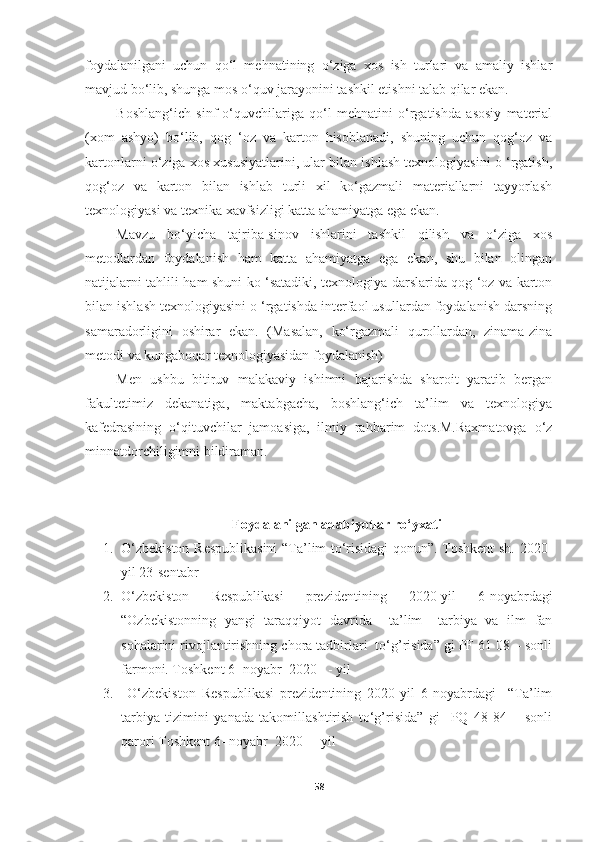 foydalanilgani   uchun   qo‘l   mehnatining   o‘ziga   xos   ish   turlari   va   amaliy   ishlar
mavjud bo‘lib, shunga mos o‘quv jarayonini tashkil etishni talab qilar ekan.
Boshlang‘ich   sinf   o‘quvchilariga   qo‘l   mehnatini   o‘rgatishda   asosiy   material
(xom   ashyo)   bo‘lib,   qog   ‘oz   va   karton   hisoblanadi,   shuning   uchun   qog‘oz   va
kartonlarni o‘ziga xos xususiyatlarini, ular bilan ishlash texnologiyasini o ‘rgatish,
qog‘oz   va   karton   bilan   ishlab   turli   xil   ko‘gazmali   materiallarni   tayyorlash
texnologiyasi va texnika xavfsizligi katta ahamiyatga ega ekan.
Mavzu   bo‘yicha   tajriba-sinov   ishlarini   tashkil   qilish   va   o‘ziga   xos
metodlardan   foydalanish   ham   katta   ahamiyatga   ega   ekan,   shu   bilan   olingan
natijalarni tahlili ham shuni ko ‘satadiki, texnologiya darslarida qog ‘oz va karton
bilan ishlash texnologiyasini o ‘rgatishda interfaol usullardan foydalanish darsning
samaradorligini   oshirar   ekan.   (Masalan,   ko‘rgazmali   qurollardan,   zinama-zina
metodi va kungaboqar texnologiyasidan foydalanish)
Men   ushbu   bitiruv   malakaviy   ishimni   bajarishda   sharoit   yaratib   bergan
fakultetimiz   dekanatiga,   maktabgacha,   boshlang‘ich   ta’lim   va   texnologiya
kafedrasining   o‘qituvchilar   jamoasiga,   ilmiy   rahbarim   dots.M.Raxmatovga   o‘z
minnatdorchiligimni bildiraman.
Foydalanilgan adabiyotlar ro‘yxati
1. O‘zbekiston Respublikasini  “Ta’lim to‘risidagi qonun”. Toshkent sh. 2020-
yil 23-sentabr  
2. O‘zbekiston   Respublikasi   prezidentining   2020-yil   6-noyabrdagi
“Ozbekistonning   yangi   taraqqiyot   davrida     ta’lim   –tarbiya   va   ilm   fan
sohalarini rivojlantirishning chora tadbirlari  to‘g’risida” gi PF 61 08 – sonli
farmoni. Toshkent 6- noyabr  2020   - yil 
3.   O‘zbekiston   Respublikasi   prezidentining   2020-yil   6-noyabrdagi     “Ta’lim
tarbiya   tizimini   yanada   takomillashtirish   to‘g’risida”   gi     PQ   48   84   –   sonli
qarori Toshkent 6- noyabr  2020   - yil 
58 