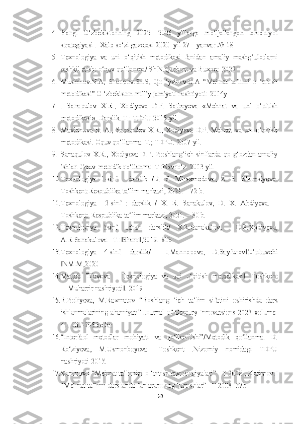 4. Yangi   O‘zbekistonning   2022   -2026   yillarga   mo‘ljallangan   taraqqiyot
strategiyasi .  Xalq so‘zi gazetasi 2020- yil 27 – yanvar № 18 
5. Texnologiya   va   uni   o‘qitish   metodikasi   fanidan   amaliy   mashg‘ulotlarni
tashkil etish: o‘quv qo‘llanma/ Sh.N.Qurbonova Buxoro-2022
6. Muslimov.N.A,   Sharipov.Sh.S,   Qo   ‘ysinov.O.A   “Mehnat   ta’limi   o   ‘qitish
metodikasi” O ‘zbekiston milliy jamiyati nashriyoti: 2014y
7. .   Sanaqulov   X.R.,   Xodiyeva   D.P.   Satbayeva   «Mehnat   va   uni   o‘qitish
metodikasi». Darslik. Т.: TDPU.2015-yil. 
8. Mavlonova   R.   A.,   Sanaqulov   X.R.,   Xodiyeva   D.P.   Mehnat   va   uni   o‘qitish
metodikasi. Oquv qo‘llanma. Т.; TDPU. 2007-yil. 
9. Sanaqulov   X.R.,   Xodiyeva   D.P.   Boshlang‘ich   sinflarda   qo   g‘ozdan   amaliy
ishlar. Oquv-metodik qo‘llanma. T.:Navro‘z. 2013-yil.
10. Texnologiya   1-sinf   :   darslik   /D.   S.   Miraxmedova,   Z.   S.   Shamsiyeva.
Toshkent:Respublika ta‘lim markazi, 2021. – 72 b. 
11. Texnologiya     2-sinf   :   darslik   /   X.   R.   Sanakulov,   D.   X.   Abdiyeva.   –
Toshkent: Respublika ta‘lim markazi, 2021. – 80 b. 
12. Texnologiya   3sinf   uchun   darslik/   X.R.Sanakulov,     D.P.Xodiyeva,
A.R.Sanakulova. -T.: Sharq ,2019.-80b. ‖ ‖
13. Texnologiya   4-sinf:   darslik/     I.Mannopova,   D.Sayfurov O‘qituvchi	
‖
NMIM,2020	
‖
14. Matlab   Tilavova   ―Texnologiya   va   uni   o‘qitish   metodikasi .   Toshkent	
‖
―Muharrir nashriyoti . 2019	
‖
15. B.Boliyeva,   M.Raxmatov   “Boshlang   ‘ich   ta’lim   sifatini   oshirishda   dars
ishlanmalarining ahamiyati” Journal of Century Innovatsions 2023 volume-
41. 100-105 betlar
16. “Interfaol   metodlar   mohiyati   va   qo‘llanilishi”/Metodik   qo‘llanma.   D.
Ro‘ziyeva,   M.Usmonboyeva   –Toshkent   .Nizomiy   nomidagi   TDPU
nashriyoti 2013.
17. Karimov.I “Mehnat ta’limini o ‘qitish texnologiyalari” –T 2008 ; Karimov.I
“Mehnat ta’limi darslarida fanlararo bog ‘lanishlar” –T 2008- 37b
59 