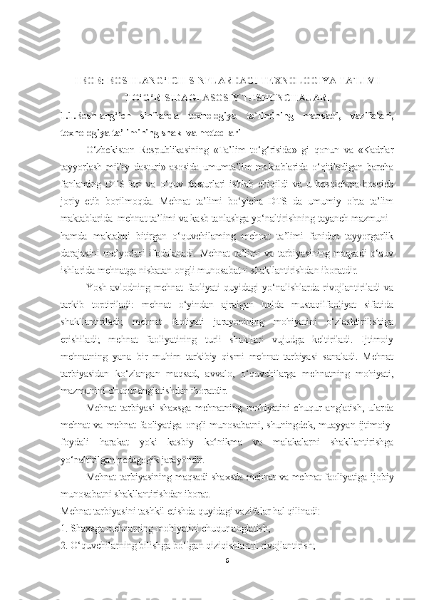 I BOB: BOSHLANG‘ICH SINFLARDAGI TEXNOLOGIYA TA`LIMI
TO‘G‘RISIDAGI ASOSIY TUSHUNCHALAR.
1.1.Boshlang‘ich   sinflarda   texnologiya   ta`limining   maqsadi,   vazifalari,
texnologiya ta’limining shakl va metodlari
O‘zbekiston   Respublikasining   «Ta’lim   to‘g‘risida»   gi   qonun   va   «Kadrlar
tayyorlash   milliy   dasturi»   asosida   umumta’lim   maktablarida   o‘qitiladigan   barcha
fanlaming   DTS   lari   va   o‘quv   dasturlari   ishlab   chiqildi   va   u   bosqichma-bosqich
joriy   etib   borilmoqda.   Mehnat   ta’limi   bo‘yicha   DTS   da   umumiy   o'rta   ta’lim
maktablarida  mehnat ta’limi va kasb tanlashga yo‘naltirishning tayanch mazmuni  
hamda   maktabni   bitirgan   o‘quvchilaming   mehnat   ta’limi   fanidan   tayyorgarlik
darajasini   me’yorlari   ifodalanadi.   Mehnat   ta’limi   va   tarbiyasining   maqsadi   o‘quv
ishlarida mehnatga nisbatan ongli munosabatni shakllantirishdan iboratdir.
Yosh   avlodning   mehnat   faoliyati   quyidagi   yo‘nalishlarda   rivojlantiriladi   va
tarkib   toptiriladi:   mehnat   o‘yindan   ajralgan   holda   mustaqilfaoliyat   sifatida
shakllantiriladi;   mehnat   faoliyati   jarayonining   mohiyatini   o‘zlashtirilishiga
erishiladi;   mehnat   faoliyatining   turli   shakllari   vujudga   keltiriladi.   Ijtimoiy
mehnatning   yana   bir   muhim   tarkibiy   qismi   mehnat   tarbiyasi   sanaladi.   Mehnat
tarbiyasidan   ko‘zlangan   maqsad,   avvalo,   o‘quvchilarga   mehnatning   mohiyati,
mazmunini chuqur anglatishdan iboratdir.
Mehnat   tarbiyasi   shaxsga   mehnatning   mohiyatini   chuqur   anglatish,   ularda
mehnat   va  mehnat  faoliyatiga  ongli   munosabatni,  shuningdek,  muayyan  ijtimoiy-
foydali   harakat   yoki   kasbiy   ko‘nikma   va   malakalarni   shakllantirishga
yo‘naltirilgan pedagogik jarayondir. 
Mehnat tarbiyasining maqsadi shaxsda mehnat va mehnat faoliyatiga ijobiy
munosabatni shakllantirishdan iborat.  
Mehnat tarbiyasini tashkil etishda quyidagi vazifalar hal qilinadi: 
1. Shaxsga mehnatning mohiyatini chuqur anglatish; 
2. O‘quvchilarning bilishga bo‘lgan qiziqishlarini rivojlantirish; 
6 